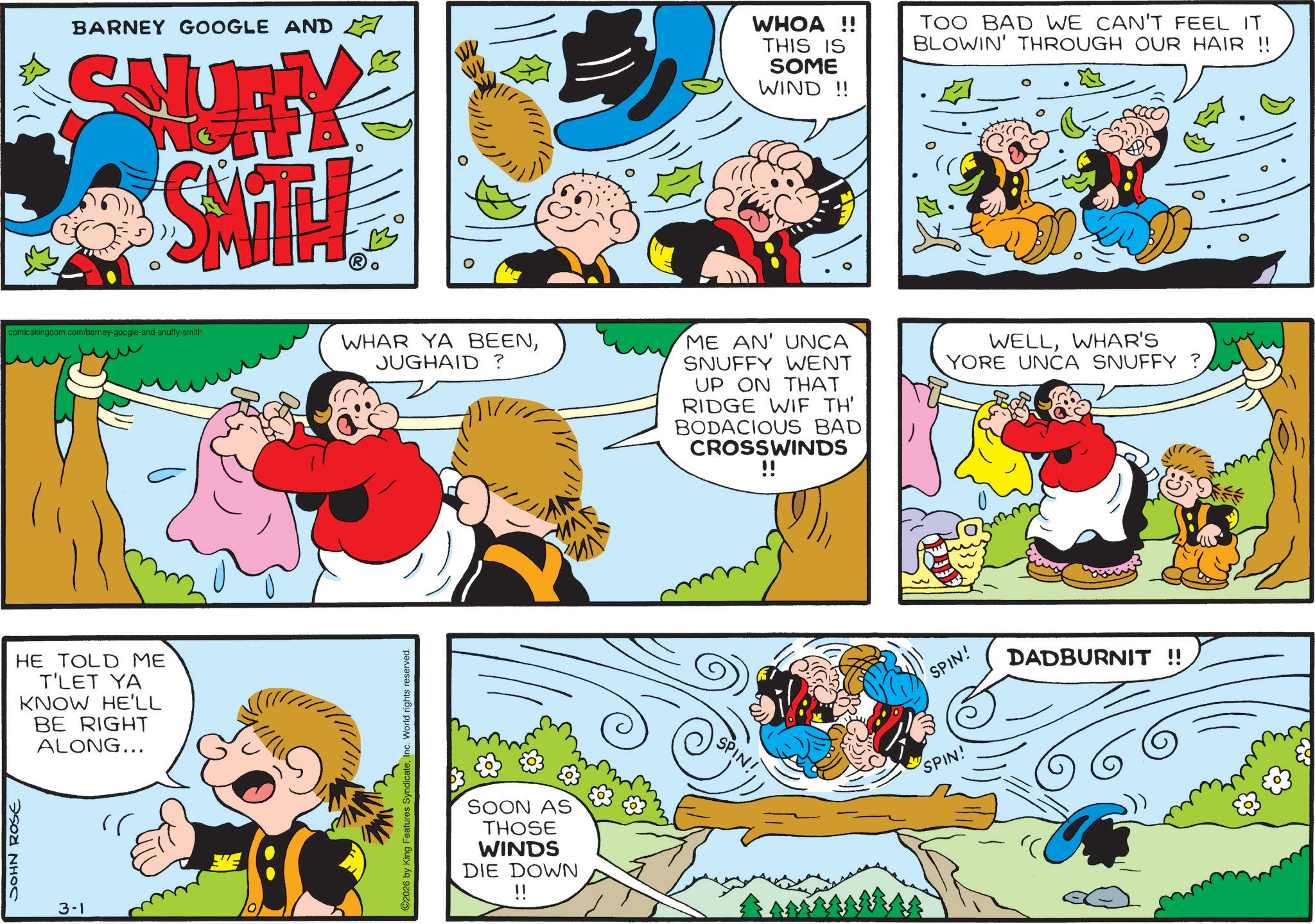 Animation OCR: JOHN ROSE BARNEY GOOGLE AND SHURY SATH WV WHOA!! THIS IS SOME WIND !! TOO BAD WE CAN'T FEEL IT BLOWIN' THROUGH OUR HAIR !! comicskingdom.com/barney-google-and-snuffy-smith HE TOLD ME T'LET YA KNOW HE'LL BE RIGHT ALONG... 3-1 WHAR YA BEENJUGHAID? ME AN' UNCA SNUFFY WENT UP ON THAT RIDGE WIF TH' BODACIOUS BAD CROSSWINDS !! WELLWHAR'S YORE UNCA SNUFFY ? ©2026 by King Features SyndicateInc. World rights reserved. SOON AS THOSE WINDS DIE DOWN SPIN! SPIN! SPIN! DADBURNIT !! JOHN ROSE BARNEY GOOGLE AND SHURY SATH WV WHOA !! THIS IS SOME WIND !! TOO BAD WE CAN'T FEEL IT BLOWIN ' THROUGH OUR HAIR !! comicskingdom.com/barney-google-and-snuffy-smith HE TOLD ME T'LET YA KNOW HE'LL BE RIGHT ALONG ... 3-1 WHAR YA BEENJUGHAID ? ME AN ' UNCA SNUFFY WENT UP ON THAT RIDGE WIF TH ' BODACIOUS BAD CROSSWINDS !! WELLWHAR'S YORE UNCA SNUFFY ? © 2026 by King Features SyndicateInc. World rights reserved . SOON AS THOSE WINDS DIE DOWN SPIN ! SPIN ! SPIN ! DADBURNIT !!