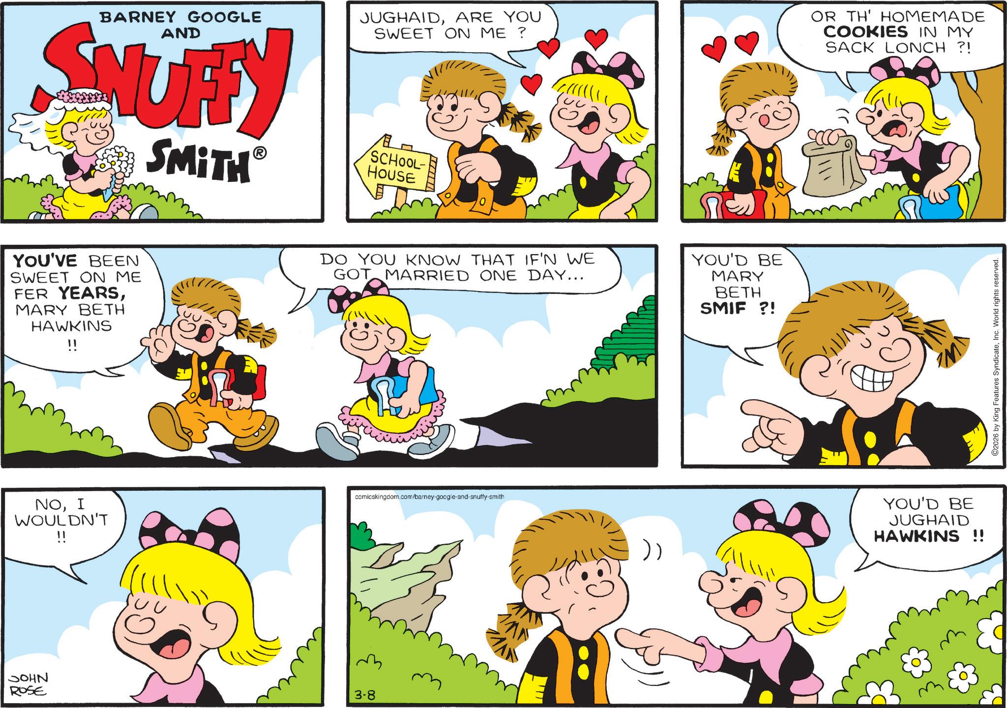 Comics OCR: BARNEY GOOGLE AND SNUFFY SMITH YOU'VE BEEN SWEET ON ME FER YEARSMARY BETH HAWKINS !! JUGHAIDARE YOU SWEET ON ME? ? SCHOOL- HOUSE DO YOU KNOW THAT IF'N WE GOT MARRIED ONE DAY... YOU'D BE MARY NOI comicskingdom.com/barney-google-and-snuffy-smith WOULDN'T !! JOHN ROSE 3-8 BETH SMIF ?! OR TH' HOMEMADE COOKIES IN MY SACK LONCH ?! YOU'D BE JUGHAID HAWKINS !! 2026 by King Features SyndicateInc. World rights reserved. BARNEY GOOGLE AND SNUFFY SMITH YOU'VE BEEN SWEET ON ME FER YEARSMARY BETH HAWKINS !! JUGHAIDARE YOU SWEET ON ME ? ? SCHOOL- HOUSE DO YOU KNOW THAT IF'N WE GOT MARRIED ONE DAY ... YOU'D BE MARY NOI comicskingdom.com/barney-google-and-snuffy-smith WOULDN'T !! JOHN ROSE 3-8 BETH SMIF ? ! OR TH ' HOMEMADE COOKIES IN MY SACK LONCH ? ! YOU'D BE JUGHAID HAWKINS !! 2026 by King Features SyndicateInc. World rights reserved .