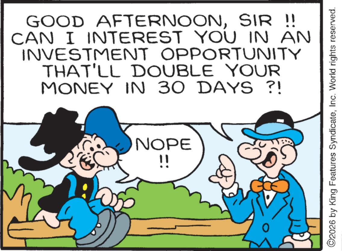 Graphics OCR: GOOD AFTERNOONSIR !! CAN I INTEREST YOU IN AN INVESTMENT OPPORTUNITY THAT'LL DOUBLE YOUR MONEY IN 30 DAYS ?! NOPE !! ©2026 by King Features SyndicateInc. World rights reserved. GOOD AFTERNOONSIR !! CAN I INTEREST YOU IN AN INVESTMENT OPPORTUNITY THAT'LL DOUBLE YOUR MONEY IN 30 DAYS ? ! NOPE !! © 2026 by King Features SyndicateInc. World rights reserved .