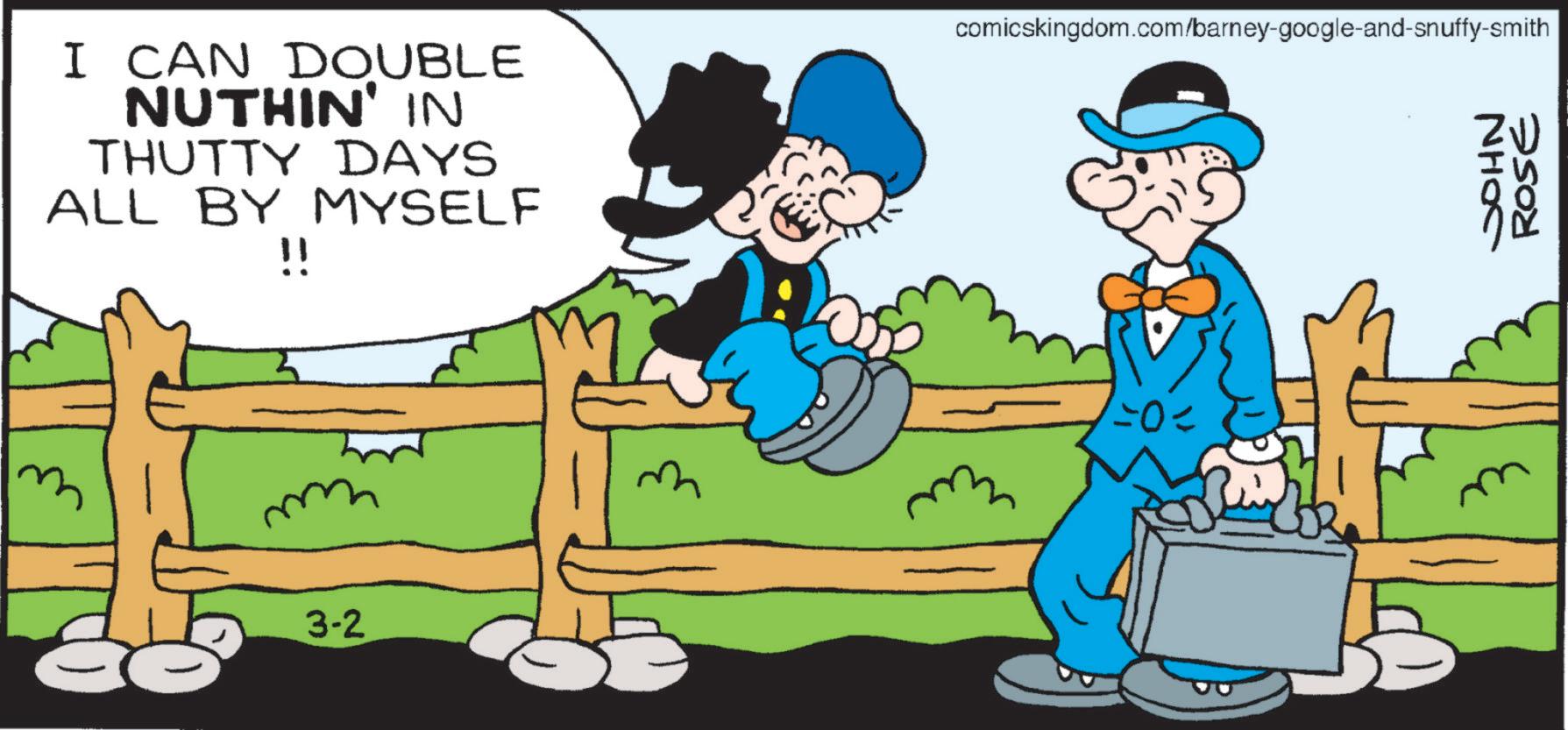 Comics OCR: I CAN DOUBLE NUTHIN' IN THUTTY DAYS ALL BY MYSELF ? comicskingdom.com/barney-google-and-snuffy-smith JOHN ROSE 3-2 =0= I CAN DOUBLE NUTHIN ' IN THUTTY DAYS ALL BY MYSELF ? comicskingdom.com/barney-google-and-snuffy-smith JOHN ROSE 3-2 = 0 =