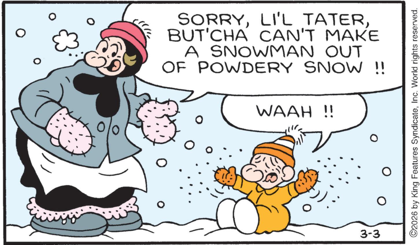 Fiction OCR: SORRYBUT'CHÁ CAN'T MAKE A SNOWMAN OUT OF POWDERY SNOW !! WAAH !! 3-3 ©2026 by King Features SyndicateInc. World rights reserved. SORRYLI'L TATERBUT'CHÁ CAN'T MAKE A SNOWMAN OUT OF POWDERY SNOW !! WAAH !! 3-3 © 2026 by King Features SyndicateInc. World rights reserved .