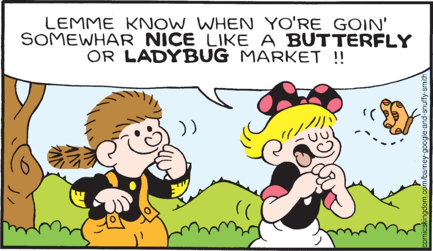 Pleased OCR: LEMME KNOW WHEN YO'RE GOIN' SOMEWHAR NICE LIKE A BUTTERFLY OR LADYBUG MARKET !! )) " comicskingdom.com/barney-google-and-snuffy-smith LEMME KNOW WHEN YO'RE GOIN ' SOMEWHAR NICE LIKE A BUTTERFLY OR LADYBUG MARKET !! ) ) " comicskingdom.com/barney-google-and-snuffy-smith