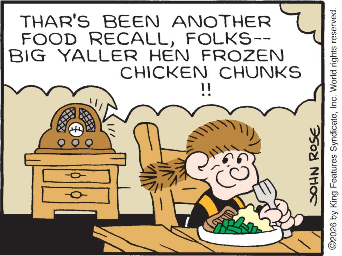 Fictional character OCR: THAR'S BEEN ANOTHER FOOD RECALLFOLKS-- BIG YALLER HEN FROZEN CHICKEN CHUNKS !! JOHN ROSE ©2026 by King Features SyndicateInc. World rights reserved. THAR'S BEEN ANOTHER FOOD RECALLFOLKS-- BIG YALLER HEN FROZEN CHICKEN CHUNKS !! JOHN ROSE © 2026 by King Features SyndicateInc. World rights reserved .