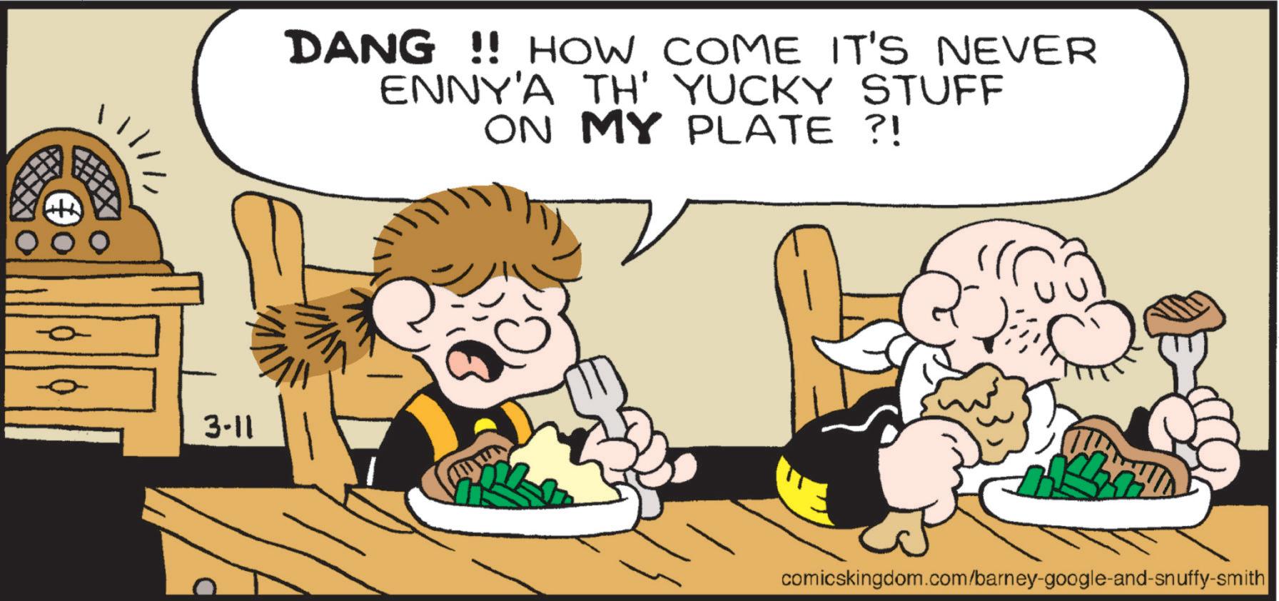 Animated cartoon OCR: 3-11 DANG!! HOW COME IT'S NEVER ENNY'A TH' YUCKY STUFF ON MY PLATE ?! comicskingdom.com/barney-google-and-snuffy-smith 3-11 DANG !! HOW COME IT'S NEVER ENNY'A TH ' YUCKY STUFF ON MY PLATE ? ! comicskingdom.com/barney-google-and-snuffy-smith