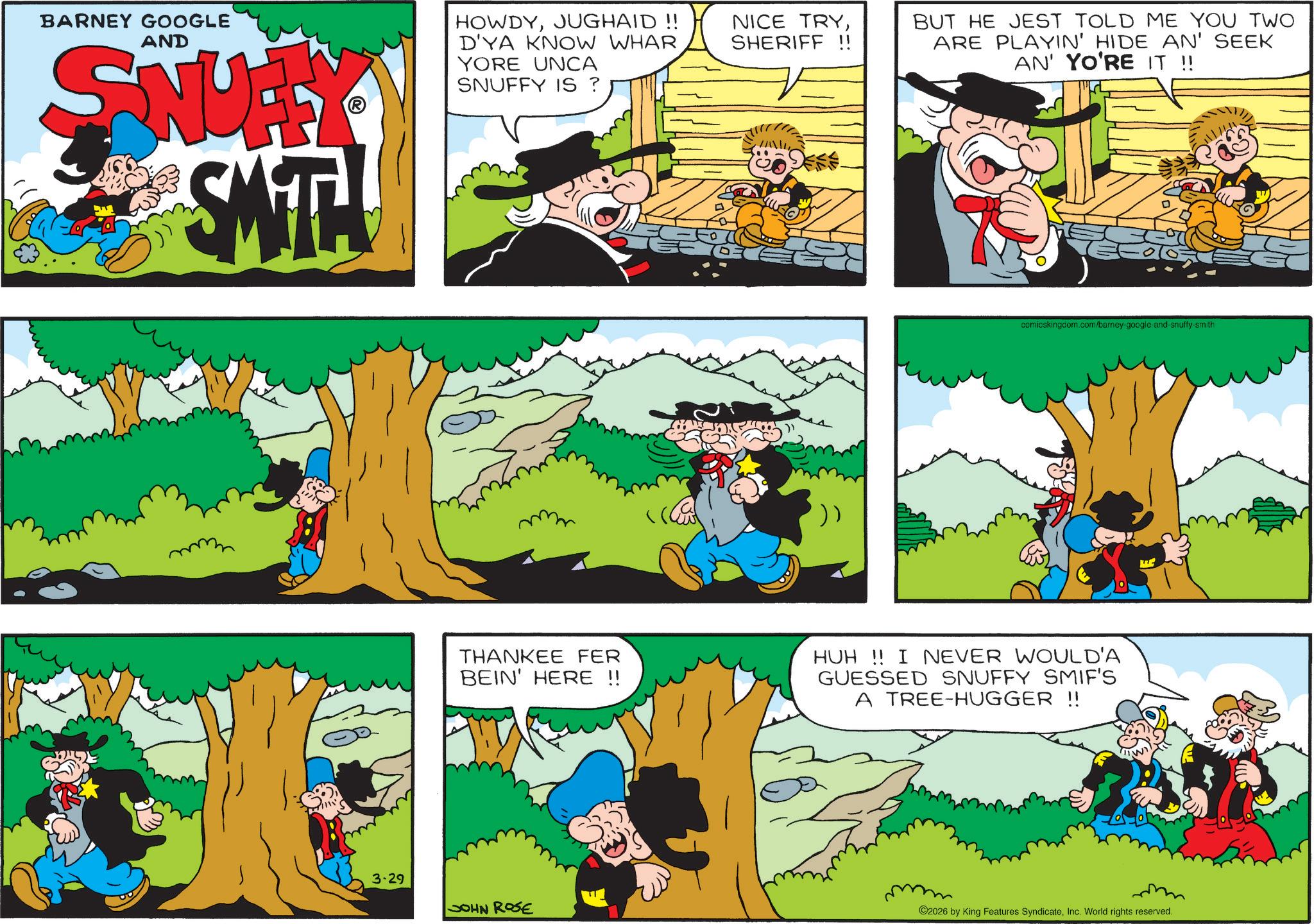 Gesture OCR: BARNEY GOOGLE AND SNUFFY SMITH HOWDYJUGHAID!! D'YA KNOW WHAR YORE UNCA SNUFFY IS ? NICE TRYSHERIFF !! BUT HE JEST TOLD ME YOU TWO ARE PLAYIN' HIDE AN' SEEK AN' YO'RE IT !! comicskingcom.com/barney-google-and-snuffy-smith THANKEE FER BEIN' HERE !! HUH!! I NEVER WOULD'A GUESSED SNUFFY SMIF'S A TREE-HUGGER !! 3-29 ? JOHN ROSE 2026 by King Features SyndicateInc. World rights reserved. BARNEY GOOGLE AND SNUFFY SMITH HOWDYJUGHAID !! D'YA KNOW WHAR YORE UNCA SNUFFY IS ? NICE TRYSHERIFF !! BUT HE JEST TOLD ME YOU TWO ARE PLAYIN ' HIDE AN ' SEEK AN ' YO'RE IT !! comicskingcom.com/barney-google-and-snuffy-smith THANKEE FER BEIN ' HERE !! HUH !! I NEVER WOULD'A GUESSED SNUFFY SMIF'S A TREE - HUGGER !! 3-29 ? JOHN ROSE 2026 by King Features SyndicateInc. World rights reserved .