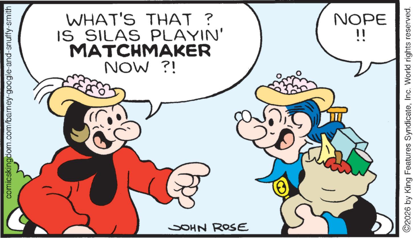 Happiness OCR: comicskingdom.com/barney-google-and-snuffy-smith WHAT'S THAT ? IS SILAS PLAYIN' MATCHMAKER NOW ?! JOHN ROSE NOPE !! ©2026 by King Features SyndicateInc. World rights reserved. comicskingdom.com/barney-google-and-snuffy-smith WHAT'S THAT ? IS SILAS PLAYIN ' MATCHMAKER NOW ? ! JOHN ROSE NOPE !! © 2026 by King Features SyndicateInc. World rights reserved .
