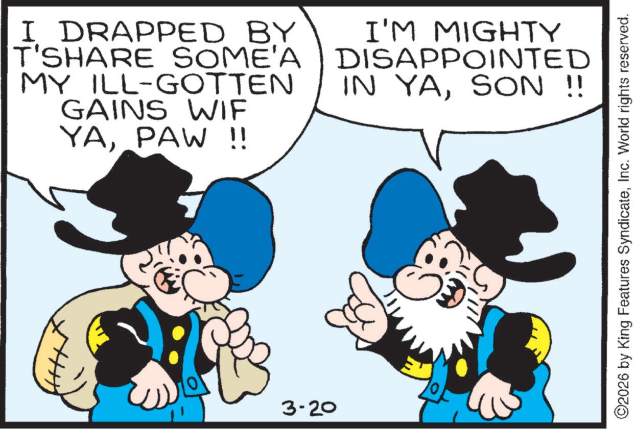 Comics OCR: I DRAPPED BY T'SHARE SOME'A MY ILL-GOTTEN GAINS WIF YAPAW !! I'M MIGHTY DISAPPOINTED IN YASON !! 3-20 ©2026 by King Features SyndicateInc. World rights reserved. I DRAPPED BY T'SHARE SOME'A MY ILL - GOTTEN GAINS WIF YAPAW !! I'M MIGHTY DISAPPOINTED IN YASON !! 3-20 © 2026 by King Features SyndicateInc. World rights reserved .