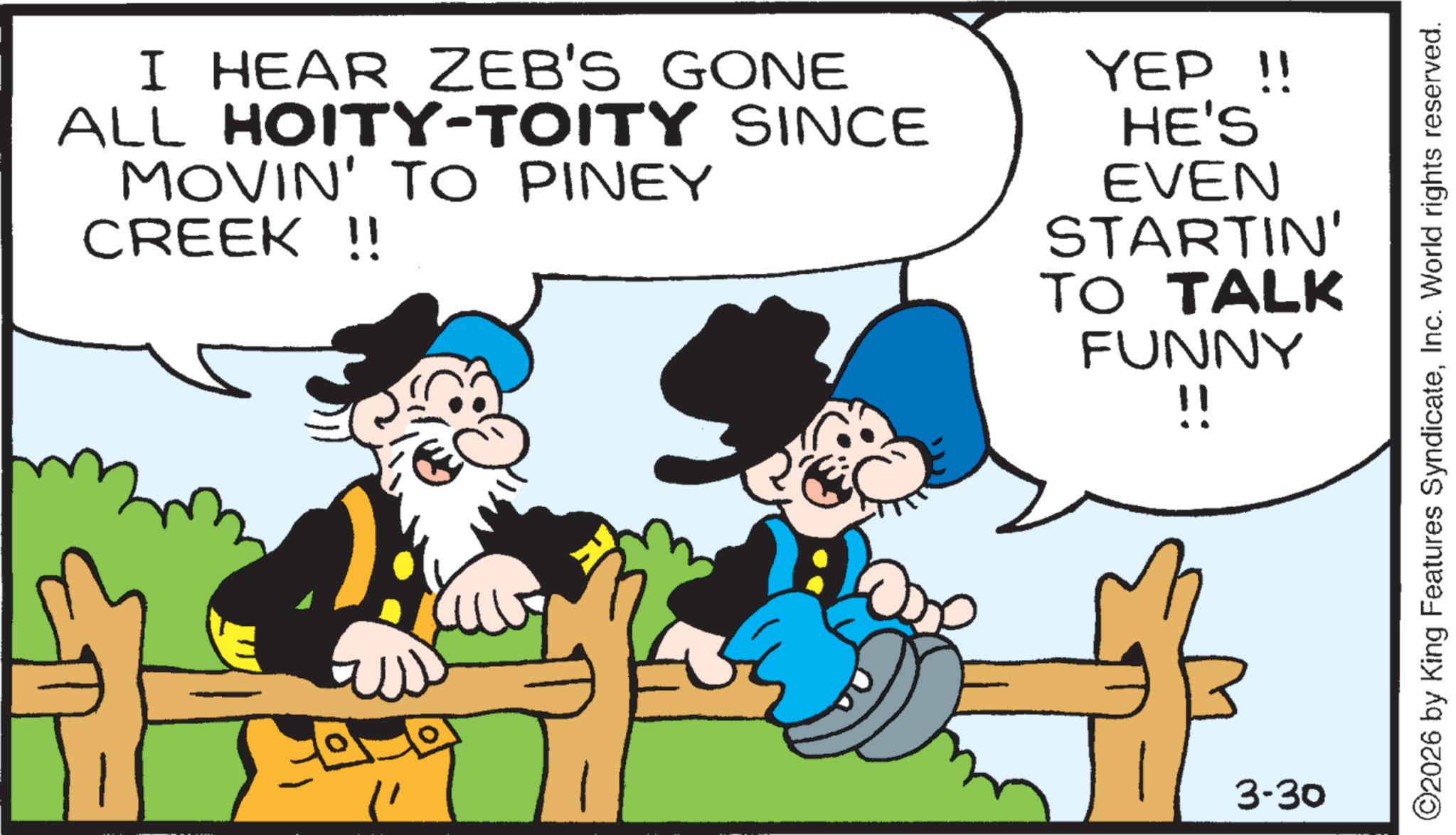 Animation OCR: I HEAR ZEB'S GONE ALL HOITY-TOITY SINCE MOVIN' TO PINEY CREEK !! YEP!! HE'S EVEN STARTIN' TO TALK FUNNY !! 3-30 ©2026 by King Features SyndicateInc. World rights reserved. I HEAR ZEB'S GONE ALL HOITY - TOITY SINCE MOVIN ' TO PINEY CREEK !! YEP !! HE'S EVEN STARTIN ' TO TALK FUNNY !! 3-30 © 2026 by King Features SyndicateInc. World rights reserved .