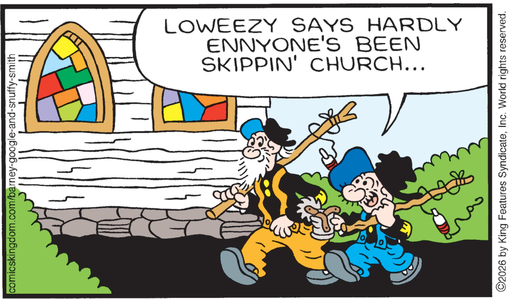 Comic book OCR: comicskingdom.com/barney-google-and-snuffy-smith SKIPPIN' CHURCH... ENNYONE'S BEEN LOWEEZY SAYS HARDLY ©2026 by King Features SyndicateInc. World rights reserved. comicskingdom.com/barney-google-and-snuffy-smith SKIPPIN ' CHURCH ... ENNYONE'S BEEN LOWEEZY SAYS HARDLY © 2026 by King Features SyndicateInc. World rights reserved .