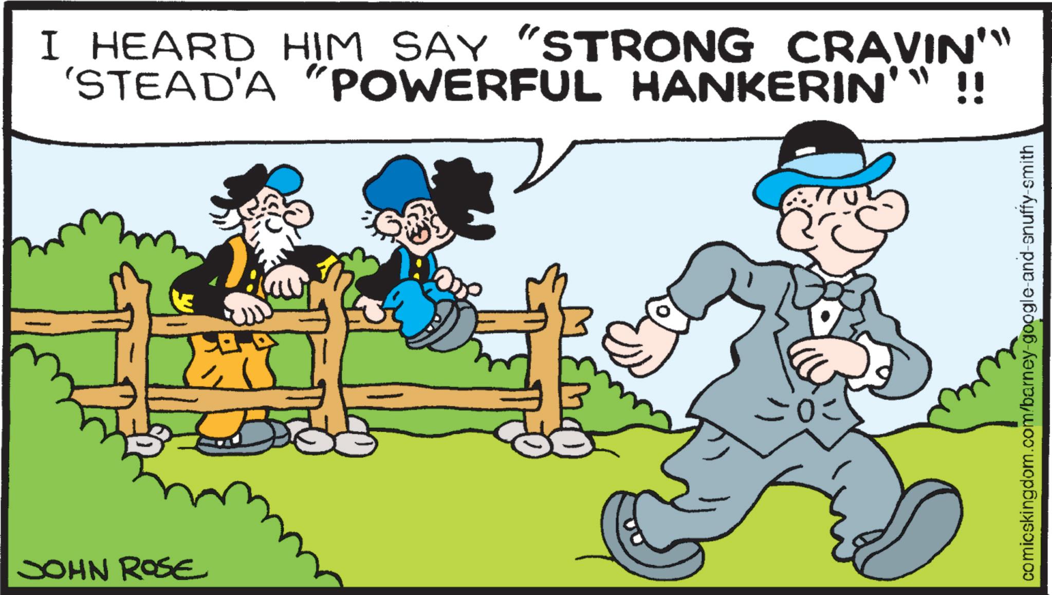 Comic book OCR: JOHN ROSE I HEARD HIM SAY "STRONG CRAVIN'" 'STEAD'A "POWERFUL HANKERIN'" !! IN' 03 comicskingdom.com/barney-google-and-snuffy-smith JOHN ROSE I HEARD HIM SAY " STRONG CRAVIN ' " ' STEAD'A " POWERFUL HANKERIN ' " !! IN ' 03 comicskingdom.com/barney-google-and-snuffy-smith
