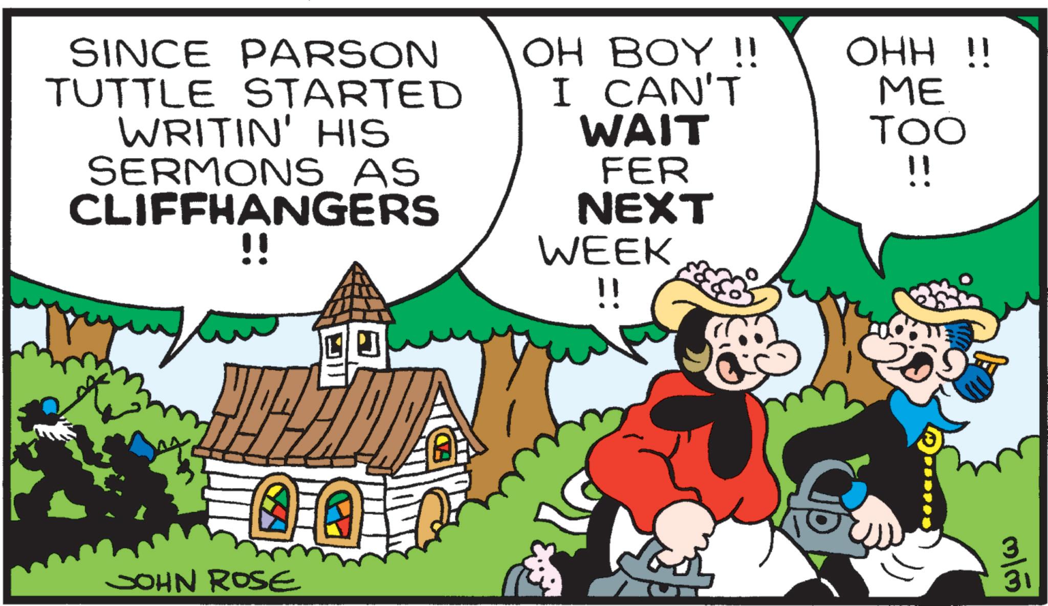 Publication OCR: SINCE PARSON TUTTLE STARTED WRITIN' HIS SERMONS AS CLIFFHANGERS !! I CAN'T OH BOY!! OHH !! ME TOO !! WAIT FER NEXT WEEK JOHN ROSE !! mlm SINCE PARSON TUTTLE STARTED WRITIN ' HIS SERMONS AS CLIFFHANGERS !! I CAN'T OH BOY !! OHH !! ME TOO !! WAIT FER NEXT WEEK JOHN ROSE !! mlm