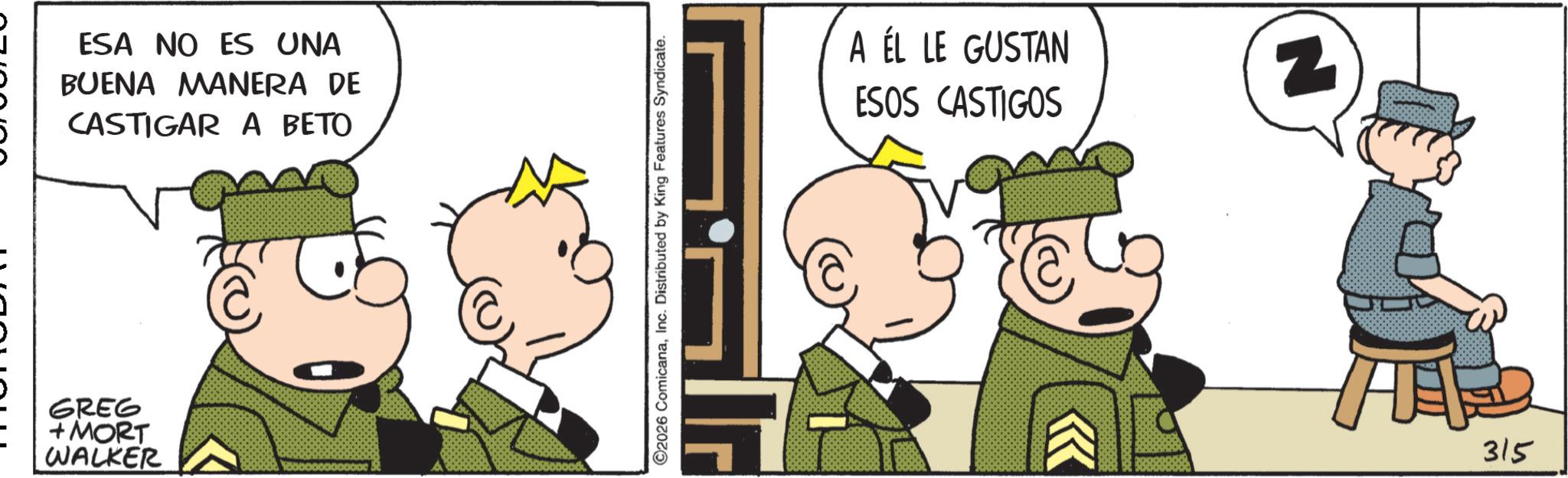 Humour OCR: ESA NO ES UNA BUENA MANERA DE CASTIGAR A BETO GREG + MORT WALKER C ©2026 ComicanaInc. Distributed by King Features Syndicate. A ÉL LE GUSTAN ESOS CASTIGOS N 315 ESA NO ES UNA BUENA MANERA DE CASTIGAR A BETO GREG + MORT WALKER C © 2026 ComicanaInc. Distributed by King Features Syndicate . A ÉL LE GUSTAN ESOS CASTIGOS N 315