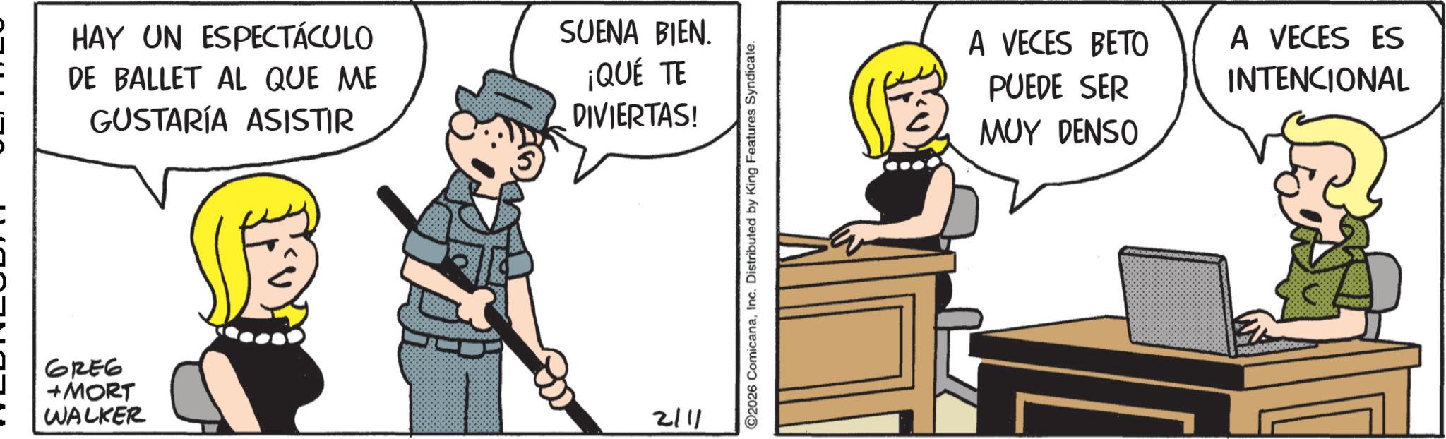 Comic book OCR: HAY UN ESPECTÁCULO DE BALLET AL QUE ME GUSTARÍA ASISTIR 62E6 +MORT WALKER SUENA BIEN. ¡QUÉ TE DIVIERTAS! 2111 ©2026 ComicanaInc. Distributed by King Features Syndicate. A VECES BETO PUEDE SER MUY DENSO A VECES ES INTENCIONAL HAY UN ESPECTÁCULO DE BALLET AL QUE ME GUSTARÍA ASISTIR 62E6 + MORT WALKER SUENA BIEN . ¡ QUÉ TE DIVIERTAS ! 2111 © 2026 ComicanaInc. Distributed by King Features Syndicate . A VECES BETO PUEDE SER MUY DENSO A VECES ES INTENCIONAL