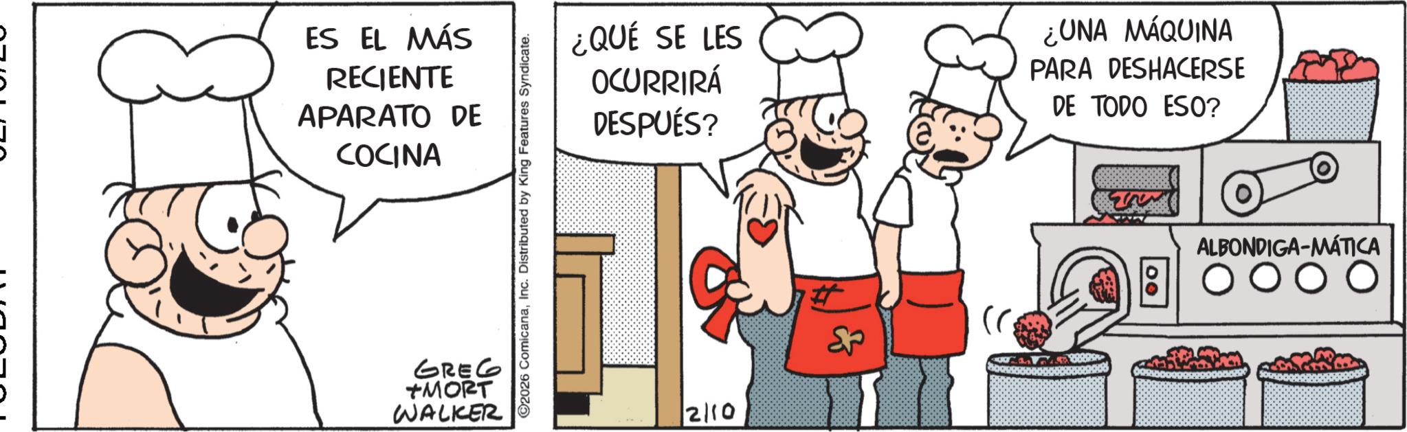 Animated cartoon OCR: ES EL MÁS RECIENTE APARATO DE COCINA GREG +MORT WALKER ©2026 ComicanaInc. Distributed by King Features Syndicate. ¿QUÉ SE LES OCURRIRÁ DESPUÉS? ¿UNA MÁQUINA PARA DESHACERSE DE TODO ESO? 2110 ALBONDIGA-MÁTICA ES EL MÁS RECIENTE APARATO DE COCINA GREG + MORT WALKER © 2026 ComicanaInc. Distributed by King Features Syndicate . ¿ QUÉ SE LES OCURRIRÁ DESPUÉS ? ¿ UNA MÁQUINA PARA DESHACERSE DE TODO ESO ? 2110 ALBONDIGA - MÁTICA