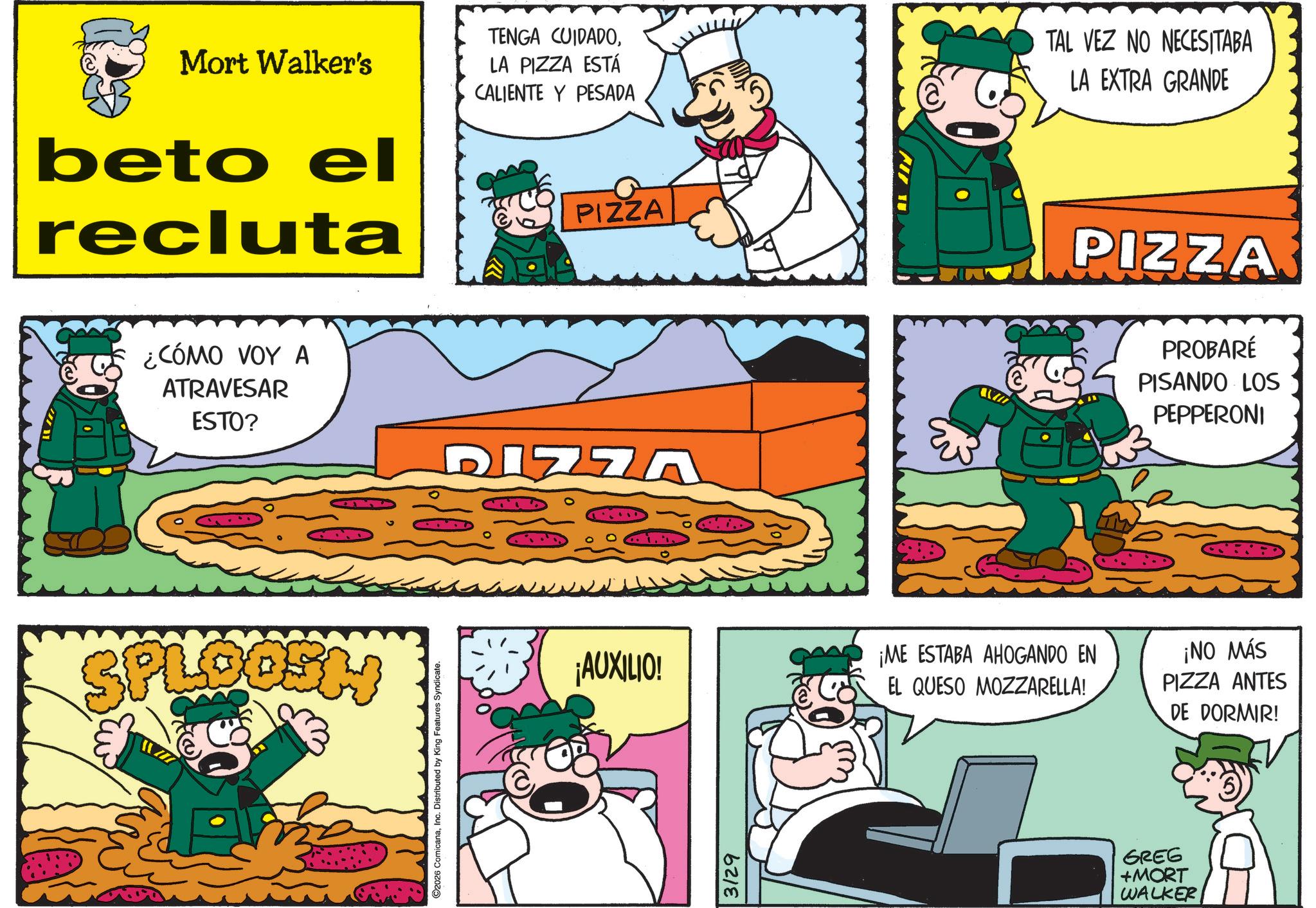 Animation OCR: Mort Walker's beto el recluta TENGA CUIDADOLA PIZZA ESTÁ CALIENTE Y PESADA PIZZA TAL VEZ NO NECESITABA LA EXTRA GRANDE ¿CÓMO VOY A ATRAVESAR ESTO? SPLOOSH 2026 ComicanaInc. Distributed by King Features Syndicate. DIZZA ¡AUXILIO! 3129 PIZZA PROBARÉ PISANDO LOS PEPPERONI ¡ME ESTABA AHOGANDO EN EL QUESO MOZZARELLA! ¡NO MÁS PIZZA ANTES DE DORMIR! GREG +MORT WALKER Mort Walker's beto el recluta TENGA CUIDADOLA PIZZA ESTÁ CALIENTE Y PESADA PIZZA TAL VEZ NO NECESITABA LA EXTRA GRANDE ¿ CÓMO VOY A ATRAVESAR ESTO ? SPLOOSH 2026 ComicanaInc. Distributed by King Features Syndicate . DIZZA ¡ AUXILIO ! 3129 PIZZA PROBARÉ PISANDO LOS PEPPERONI ¡ ME ESTABA AHOGANDO EN EL QUESO MOZZARELLA ! ¡ NO MÁS PIZZA ANTES DE DORMIR ! GREG + MORT WALKER