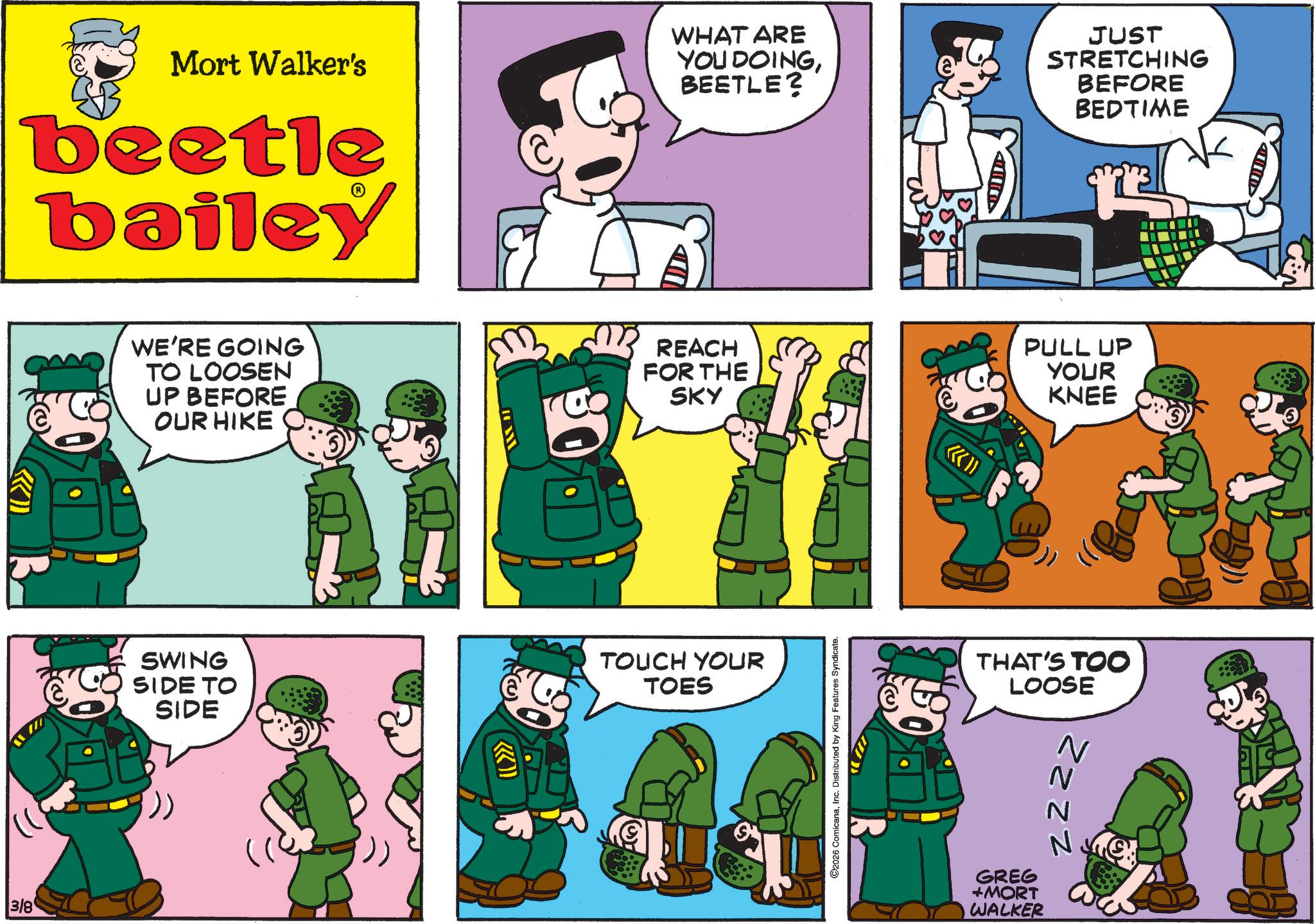 Animated cartoon OCR: 3/8 E Mort Walker's beetle bailey WHAT ARE YOU DOINGBEETLE? JUST STRETCHING BEFORE BEDTIME WE'RE GOING TO LOOSEN UP BEFORE OUR HIKE REACH FOR THE SKY PULL UP YOUR KNEE SWING SIDE TO SIDE TOUCH YOUR TOES O2026 ComicanaInc. Distributed by King Features Syndicate. THAT'S TOO LOOSE N zzzz GREG +MORT WALKER 3/8 E Mort Walker's beetle bailey WHAT ARE YOU DOINGBEETLE ? JUST STRETCHING BEFORE BEDTIME WE'RE GOING TO LOOSEN UP BEFORE OUR HIKE REACH FOR THE SKY PULL UP YOUR KNEE SWING SIDE TO SIDE TOUCH YOUR TOES O2026 ComicanaInc. Distributed by King Features Syndicate . THAT'S TOO LOOSE N zzzz GREG + MORT WALKER