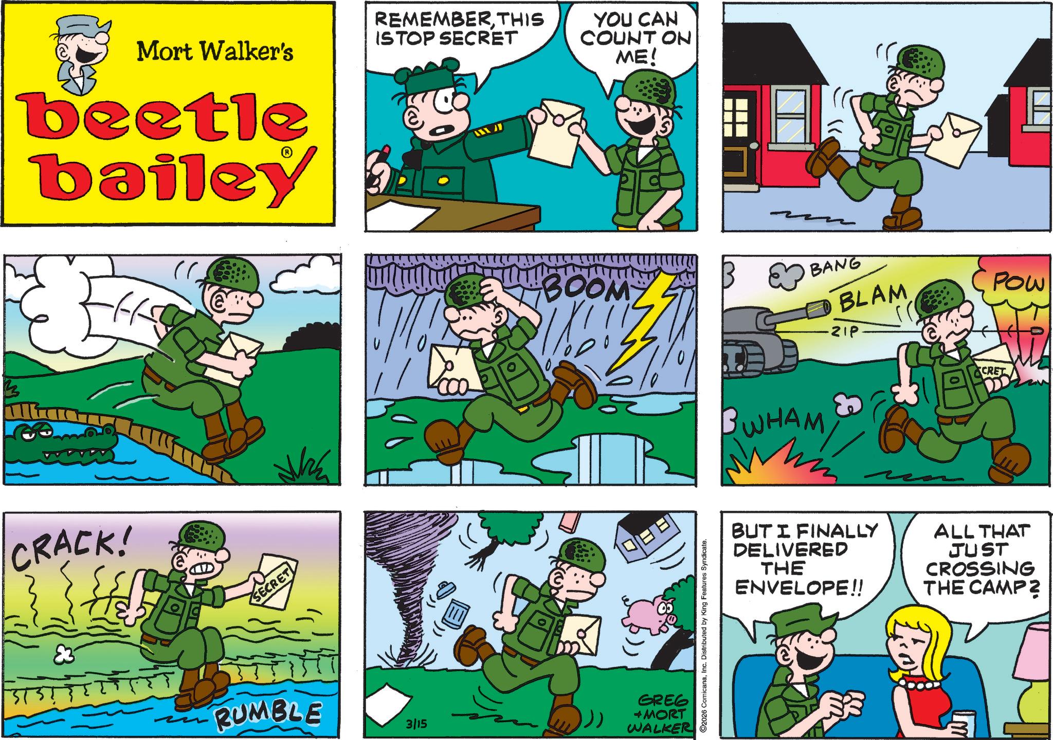 Publication OCR: Mort Walker's beetle bailey REMEMBERTHIS ISTOP SECRET YOU CAN COUNT ON ME! CRACK! ?? SECRET ? ? ? BOOM BANG BLAM ZIP Pow RUMBLE 3/15 GREG + MORT WALKER 2026 ComicanaInc. Distributed by King Features Syndicate. WHAM CRET BUT I FINALLY DELIVERED THE ENVELOPE!! ALL THAT JUST CROSSING THE CAMP? Mort Walker's beetle bailey REMEMBERTHIS ISTOP SECRET YOU CAN COUNT ON ME ! CRACK ! ?? SECRET ? ? ? BOOM BANG BLAM ZIP Pow RUMBLE 3/15 GREG + MORT WALKER 2026 ComicanaInc. Distributed by King Features Syndicate . WHAM CRET BUT I FINALLY DELIVERED THE ENVELOPE !! ALL THAT JUST CROSSING THE CAMP ?