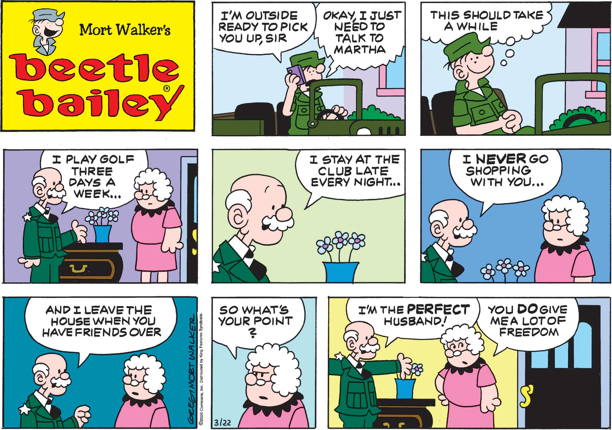 Animated cartoon OCR: Mort Walker's beetle bailey I'M OUTSIDE READY TO PICK YOU UPSIR OKAYI JUST NEED TO TALK TO MARTHA THIS SHOULD TAKE A WHILE I PLAY GOLF THREE DAYS A WEEK... I STAY AT THE CLUB LATE EVERY NIGHT... I NEVER GO SHOPPING WITH YOU... ? AND I LEAVE THE HOUSE WHEN YOU HAVE FRIENDS OVER GREGIMORT WALKER 2026 ComicanaInc. Distributed by King Features Syndicate. 3/22 SO WHAT'S YOUR POINT ? I'M THE PERFECT HUSBAND! YOU DO GIVE MEA LOT OF FREEDOM Mort Walker's beetle bailey I'M OUTSIDE READY TO PICK YOU UPSIR OKAYI JUST NEED TO TALK TO MARTHA THIS SHOULD TAKE A WHILE I PLAY GOLF THREE DAYS A WEEK ... I STAY AT THE CLUB LATE EVERY NIGHT ... I NEVER GO SHOPPING WITH YOU ... ? AND I LEAVE THE HOUSE WHEN YOU HAVE FRIENDS OVER GREGIMORT WALKER 2026 ComicanaInc. Distributed by King Features Syndicate . 3/22 SO WHAT'S YOUR POINT ? I'M THE PERFECT HUSBAND ! YOU DO GIVE MEA LOT OF FREEDOM