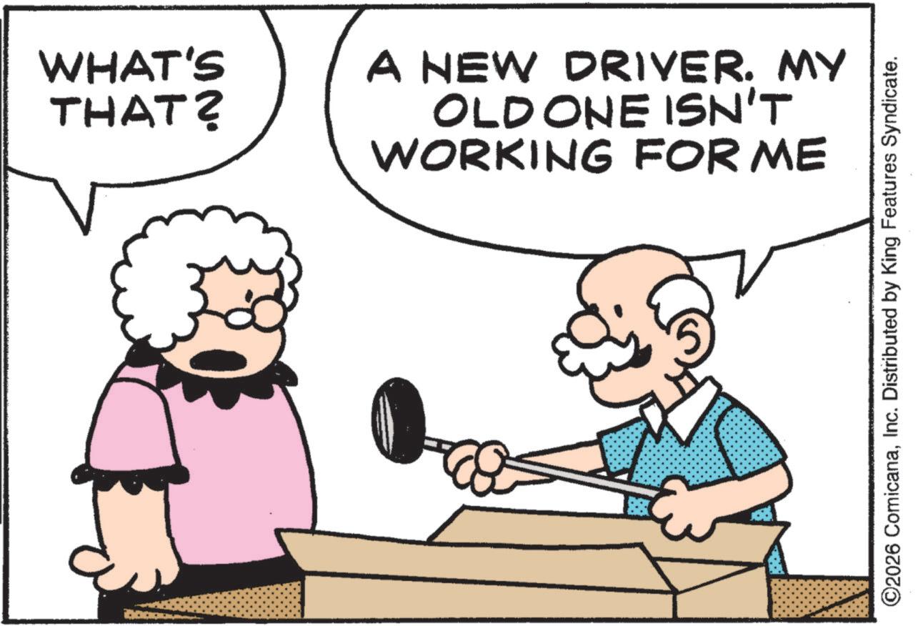Fiction OCR: WHAT'S THAT? A NEW DRIVER. MY OLD ONE ISN'T WORKING FOR ME ©2026 ComicanaInc. Distributed by King Features Syndicate. WHAT'S THAT ? A NEW DRIVER . MY OLD ONE ISN'T WORKING FOR ME © 2026 ComicanaInc. Distributed by King Features Syndicate .