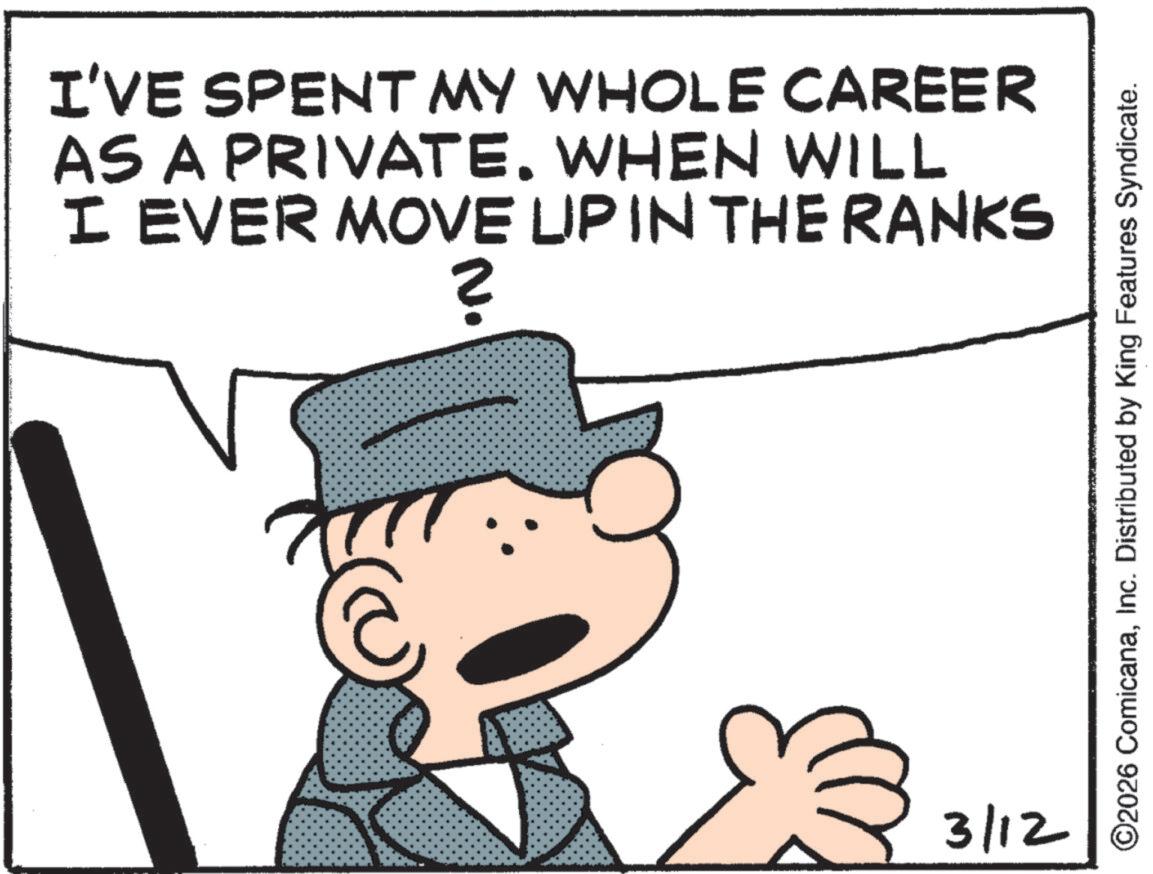 Animation OCR: I'VE SPENT MY WHOLE CAREER AS A PRIVATE. WHEN WILL I EVER MOVE LIP IN THE RANKS ? 3/12 ©2026 ComicanaInc. Distributed by King Features Syndicate. I'VE SPENT MY WHOLE CAREER AS A PRIVATE . WHEN WILL I EVER MOVE LIP IN THE RANKS ? 3/12 © 2026 ComicanaInc. Distributed by King Features Syndicate .