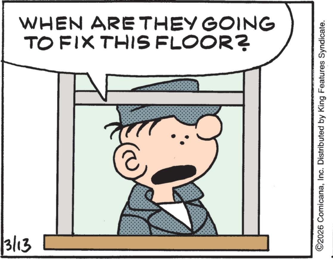 Animated cartoon OCR: 3/13 WHEN ARE THEY GOING TO FIX THIS FLOOR? ©2026 ComicanaInc. Distributed by King Features Syndicate. 3/13 WHEN ARE THEY GOING TO FIX THIS FLOOR ? © 2026 ComicanaInc. Distributed by King Features Syndicate .