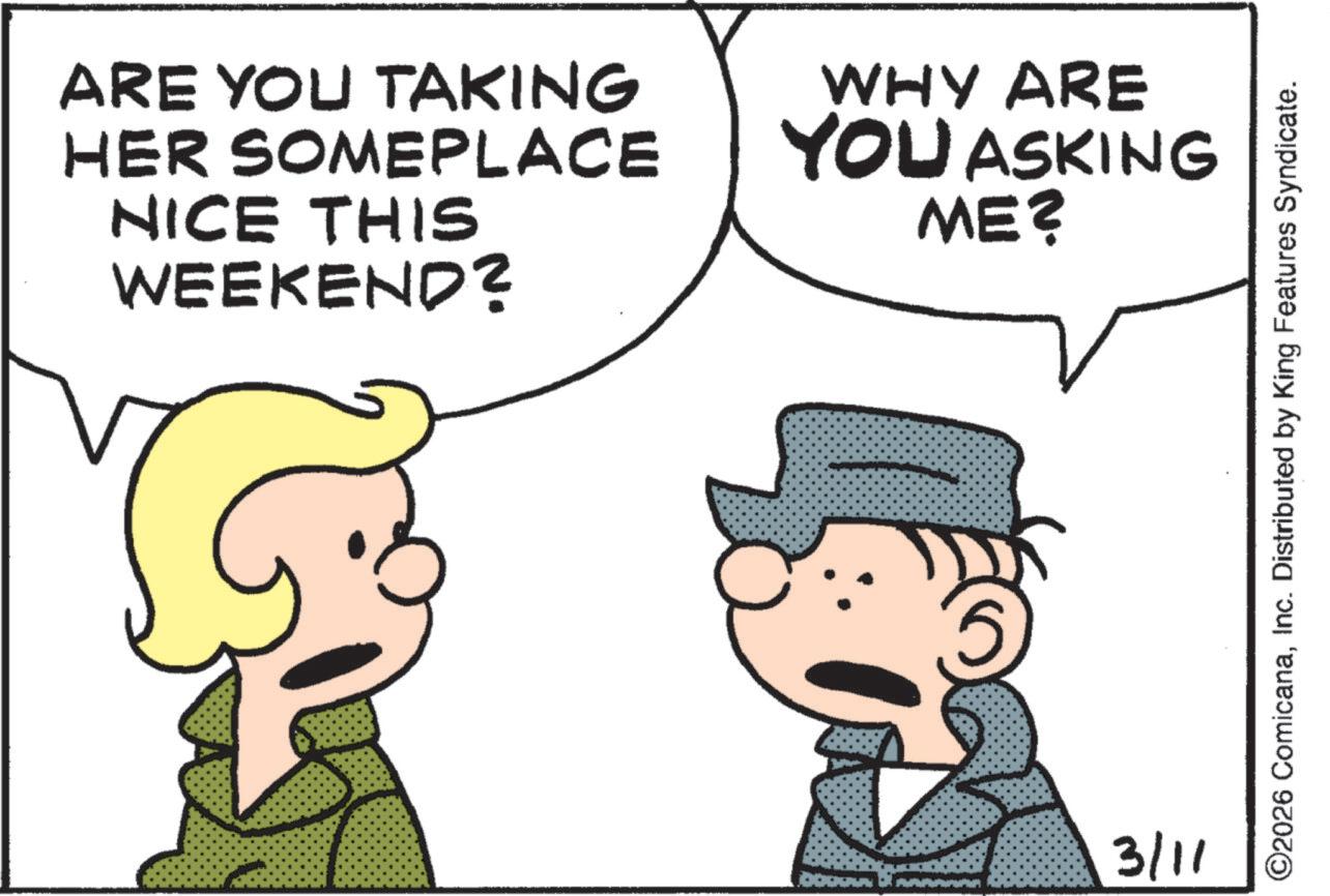 Animation OCR: ARE YOU TAKING HER SOMEPLACE NICE THIS WEEKEND? WHY ARE YOU ASKING ME? 3/11 ©2026 ComicanaInc. Distributed by King Features Syndicate. ARE YOU TAKING HER SOMEPLACE NICE THIS WEEKEND ? WHY ARE YOU ASKING ME ? 3/11 © 2026 ComicanaInc. Distributed by King Features Syndicate .