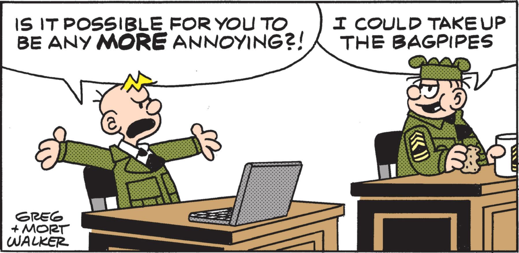 Police officer OCR: IS IT POSSIBLE FOR YOU TO BE ANY MORE ANNOYING?! I COULD TAKE UP THE BAGPIPES GREG + MORT WALKER m IS IT POSSIBLE FOR YOU TO BE ANY MORE ANNOYING ?! I COULD TAKE UP THE BAGPIPES GREG + MORT WALKER m