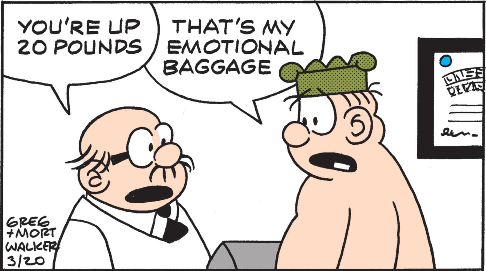 Animated cartoon OCR: YOU'RE UP THAT'S MY 20 POUNDS EMOTIONAL GREE + MORT WALKER 3/20 BAGGAGE ONSE DEVAS YOU'RE UP THAT'S MY 20 POUNDS EMOTIONAL GREE + MORT WALKER 3/20 BAGGAGE ONSE DEVAS