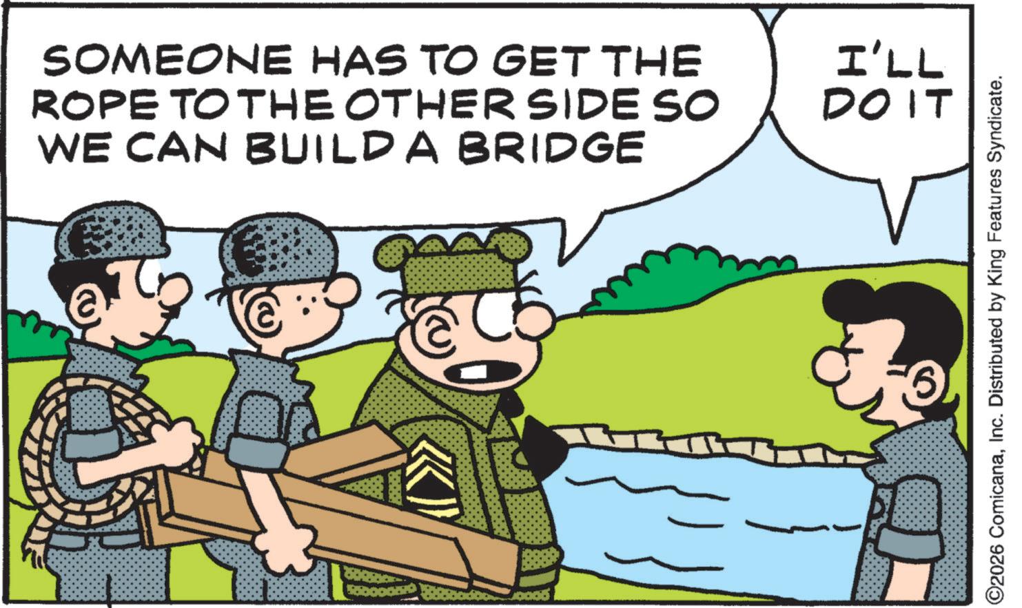 Comics OCR: SOMEONE HAS TO GET THE ROPE TO THE OTHER SIDE SO WE CAN BUILD A BRIDGE I'LL DO IT ©2026 ComicanaInc. Distributed by King Features Syndicate. SOMEONE HAS TO GET THE ROPE TO THE OTHER SIDE SO WE CAN BUILD A BRIDGE I'LL DO IT © 2026 ComicanaInc. Distributed by King Features Syndicate .