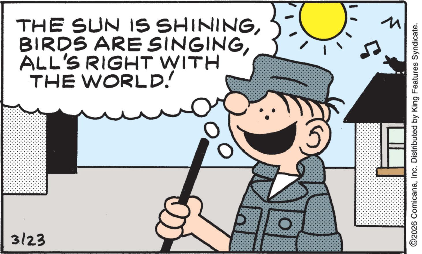 Comics OCR: 3/23 THE SUN IS SHININGALL'S RIGHT WITH THE WORLD! O ? ©2026 ComicanaInc. Distributed by King Features Syndicate. 3/23 THE SUN IS SHININGBIRDS ARE SINGINGALL'S RIGHT WITH THE WORLD ! O ? © 2026 ComicanaInc. Distributed by King Features Syndicate .