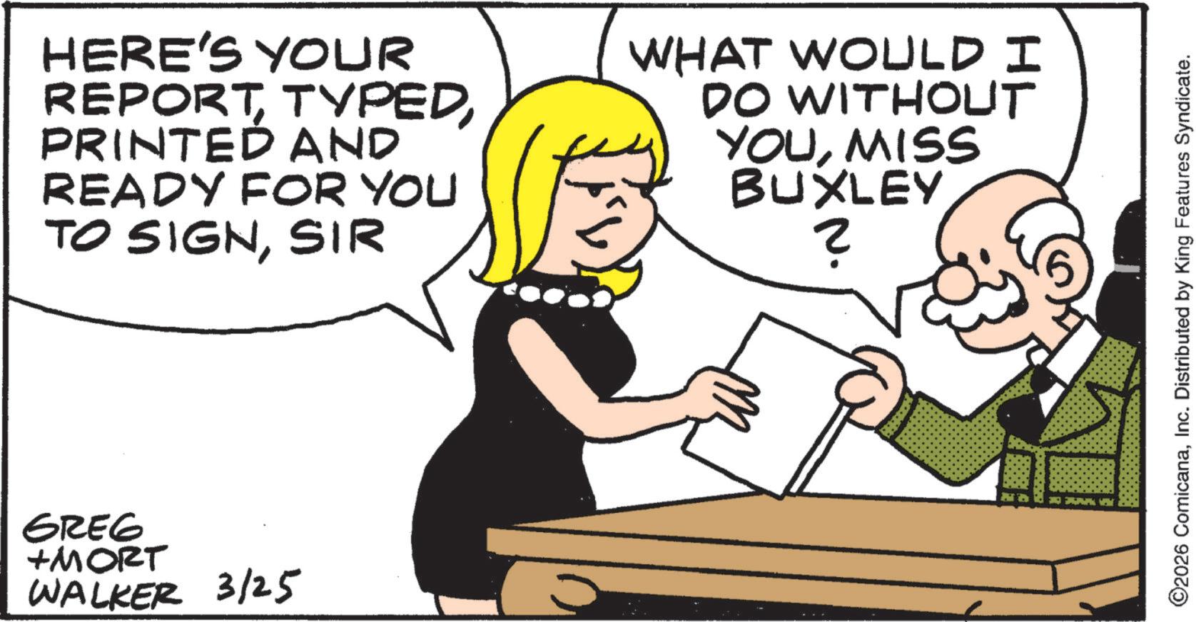 Photo caption OCR: HERE'S YOUR REPORTPRINTED AND READY FOR YOU TO SIGNSIR WHAT WOULD I DO WITHOUT YOUMISS BUXLEY ? GREG +MORT WALKER 3/25 ©2026 ComicanaInc. Distributed by King Features Syndicate. HERE'S YOUR REPORTPRINTED AND READY FOR YOU TO SIGNSIR WHAT WOULD I DO WITHOUT YOUMISS BUXLEY ? GREG + MORT WALKER 3/25 © 2026 ComicanaInc. Distributed by King Features Syndicate .