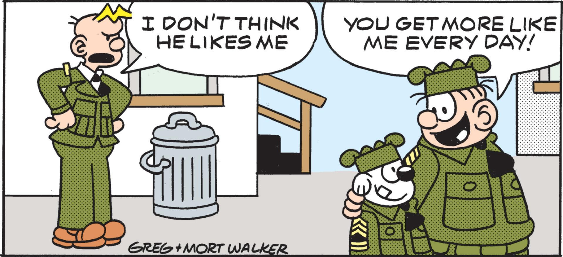 Fictional character OCR: I DON'T THINK HE LIKES ME YOU GET MORE LIKE ME EVERY DAY! GREG MORT WALKER I DON'T THINK HE LIKES ME YOU GET MORE LIKE ME EVERY DAY ! GREG MORT WALKER