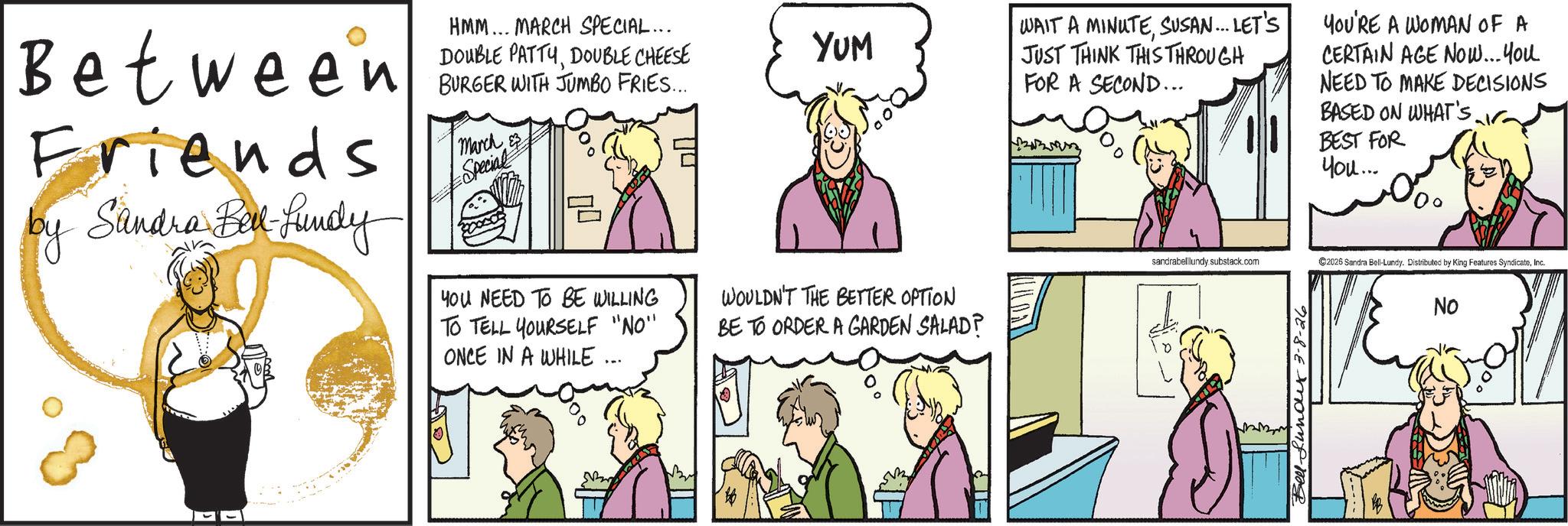 Animated cartoon OCR: Between Friends by Sandra Bell-fundy HMM... MARCH SPECIAL... DOUBLE PATTYDOUBLE CHEESE BURGER WITH JUMBO FRIES.... March & #Special E YOU NEED TO BE WILLING TO TELL YOURSELF "NO" ONCE IN A WHILE ... YUM WOULDN'T THE BETTER OPTION BE TO ORDER A GARDEN SALAD? WAIT A MINUTESUSAN... LET'S JUST THINK THIS THROUGH FOR A SECOND... YOU'RE A WOMAN OF A CERTAIN AGE NOW... You NEED TO MAKE DECISIONS BASED ON WHAT'S. BEST FOR You... sandrabelllundy substack.com ©2026 Sandra Bell-Lundy. Distributed by King Features SyndicateInc. No Bell Lund 3-8-26 Between Friends by Sandra Bell - fundy HMM ... MARCH SPECIAL ... DOUBLE PATTYDOUBLE CHEESE BURGER WITH JUMBO FRIES .... March & #Special E YOU NEED TO BE WILLING TO TELL YOURSELF " NO " ONCE IN A WHILE ... YUM WOULDN'T THE BETTER OPTION BE TO ORDER A GARDEN SALAD ? WAIT A MINUTESUSAN ... LET'S JUST THINK THIS THROUGH FOR A SECOND ... YOU'RE A WOMAN OF A CERTAIN AGE NOW ... You NEED TO MAKE DECISIONS BASED ON WHAT'S . BEST FOR You ... sandrabelllundy substack.com © 2026 Sandra Bell - Lundy . Distributed by King Features SyndicateInc. No Bell Lund 3-8-26