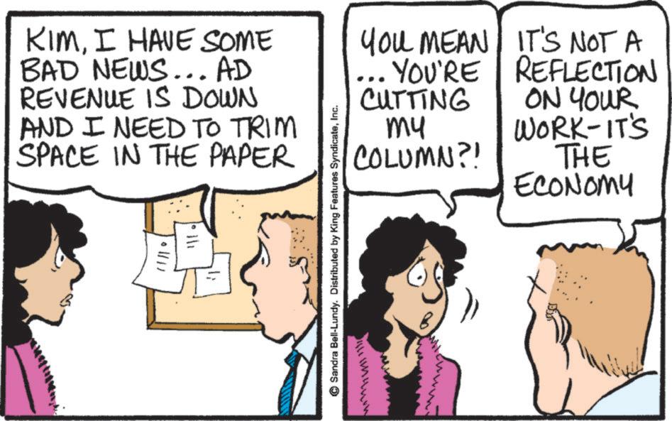 Animated cartoon OCR: KIMI HAVE SOME BAD NEWS... AD REVENUE IS DOWN AND I NEED TO TRIM SPACE IN THE PAPER h Sandra Bell-Lundy. Distributed by King Features SyndicateInc. YOU MEAN YOU'RE CUTTING ?? COLUMN?! IT'S NOT A REFLECTION ON YOUR WORK-IT'S THE ECONOMY KIMI HAVE SOME BAD NEWS ... AD REVENUE IS DOWN AND I NEED TO TRIM SPACE IN THE PAPER h Sandra Bell - Lundy . Distributed by King Features SyndicateInc. YOU MEAN YOU'RE CUTTING ?? COLUMN ?! IT'S NOT A REFLECTION ON YOUR WORK - IT'S THE ECONOMY