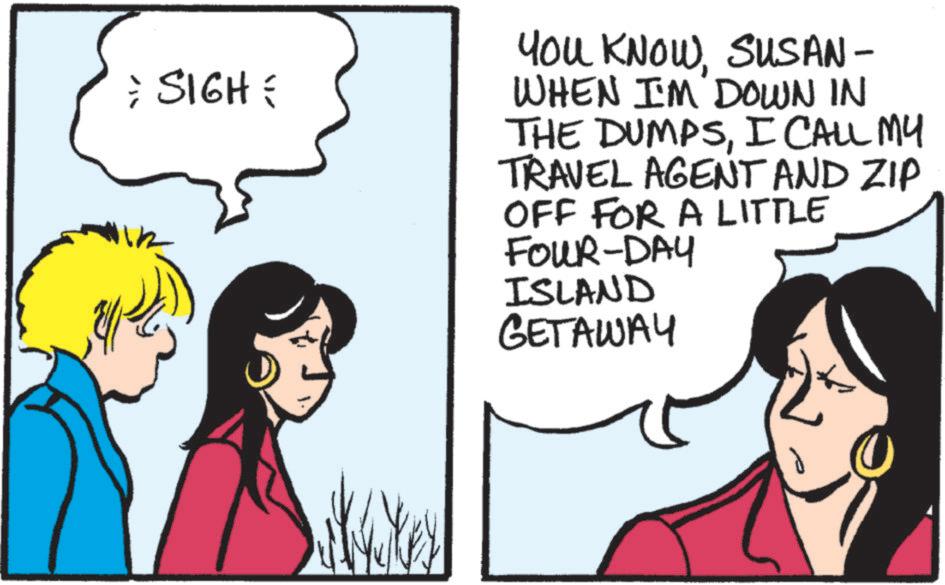 Happiness OCR: = SIGH = You KNOWSUSAN- WHEN I'M DOWN IN THE DUMPSI CALL MY TRAVEL AGENT AND ZIP OFF FOR A LITTLE FOUR-DAY ISLAND GETAWAY = SIGH = You KNOWSUSAN- WHEN I'M DOWN IN THE DUMPSI CALL MY TRAVEL AGENT AND ZIP OFF FOR A LITTLE FOUR - DAY ISLAND GETAWAY