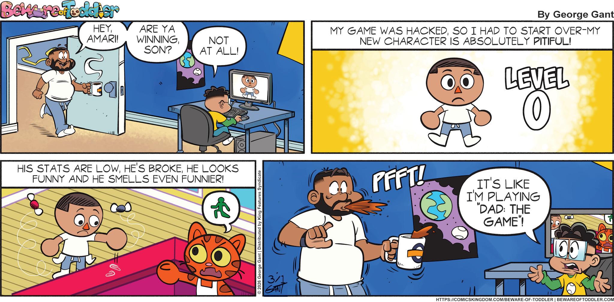 Happiness OCR: Beware.Toddler HEYAMARI! ARE YA WINNINGSON? NOT AT ALL! S HIS STATS ARE LOWHE LOOKS FUNNY AND HE SMELLS EVEN FUNNIER! 2026 George Gant | Distributed by King Features Syndicate GANT By George Gant MY GAME WAS HACKEDSO I HAD TO START OVER-MY NEW CHARACTER IS ABSOLUTELY PITIFUL! LEVEL PFFT! IT'S LIKE I'M PLAYING "DAD: THE GAME"! HTTPS://COMICSKINGDOM.COM/BEWARE-OF-TODDLER | BEWARE OFTODDLER.COM Beware.Toddler HEYAMARI ! ARE YA WINNINGSON ? NOT AT ALL ! S HIS STATS ARE LOWHE'S BROKEHE LOOKS FUNNY AND HE SMELLS EVEN FUNNIER ! 2026 George Gant | Distributed by King Features Syndicate GANT By George Gant MY GAME WAS HACKEDSO I HAD TO START OVER - MY NEW CHARACTER IS ABSOLUTELY PITIFUL ! LEVEL PFFT ! IT'S LIKE I'M PLAYING " DAD : THE GAME " ! HTTPS://COMICSKINGDOM.COM/BEWARE-OF-TODDLER | BEWARE OFTODDLER.COM