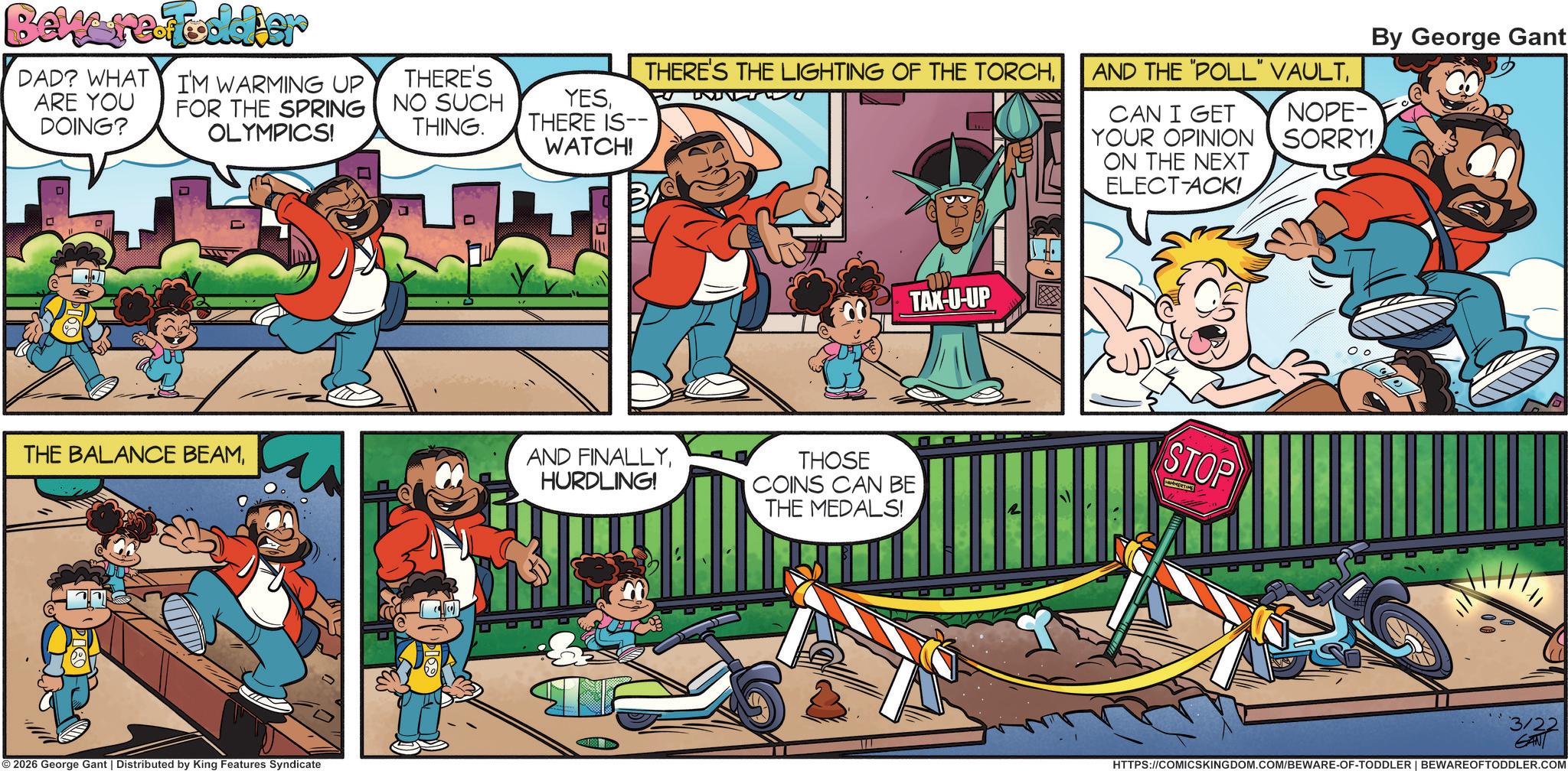 Publication OCR: Beware Fodder DAD? WHAT ARE YOU DOING? I'M WARMING UP FOR THE SPRING OLYMPICS! THERE'S NO SUCH THING. YESTHERE IS-- WATCH! L D ?? ?? THERE'S THE LIGHTING OF THE TORCHHURDLING! © 2026 George Gant | Distributed by King Features Syndicate TAX-U-UP THOSE COINS CAN BE THE MEDALS! By George Gant NOPE- SORRY! AND THE "POLL" VAULTCAN I GET YOUR OPINION ON THE NEXT ELECT-ACK! STOP 3/22 GANT HTTPS://COMICSKINGDOM.COM/BEWARE-OF-TODDLER | BEWARE OFTODDLER.COM Beware Fodder DAD ? WHAT ARE YOU DOING ? I'M WARMING UP FOR THE SPRING OLYMPICS ! THERE'S NO SUCH THING . YESTHERE IS-- WATCH ! L D ?? ?? THERE'S THE LIGHTING OF THE TORCHTHE BALANCE BEAMAND FINALLYHURDLING ! © 2026 George Gant | Distributed by King Features Syndicate TAX - U - UP THOSE COINS CAN BE THE MEDALS ! By George Gant NOPE- SORRY ! AND THE " POLL " VAULTCAN I GET YOUR OPINION ON THE NEXT ELECT - ACK ! STOP 3/22 GANT HTTPS://COMICSKINGDOM.COM/BEWARE-OF-TODDLER | BEWARE OFTODDLER.COM