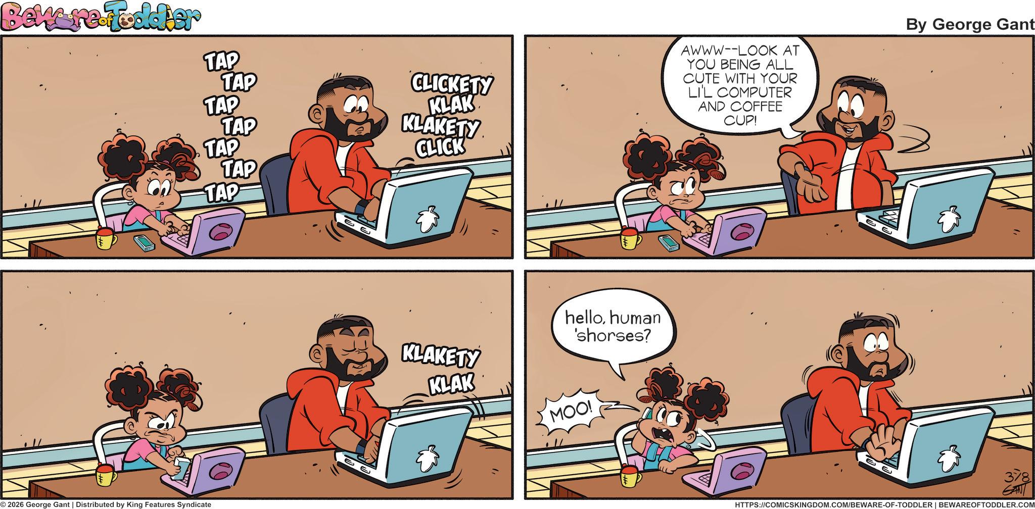 Fictional character OCR: Beware Fodder CLICKETY AWWW--LOOK AT YOU BEING ALL CUTE WITH YOUR LI'L COMPUTER AND COFFEE CUP! By George Gant TAP TAP TAP KLAK TAP KLAKETY TAP CLICK TAP TAP 2026 George Gant | Distributed by King Features Syndicate KLAKETY KLAK hellohuman 'shorses? MOO! e e 378 GAN HTTPS://COMICSKINGDOM.COM/BEWARE-OF-TODDLER | BEWAREOFTODDLER.COM Beware Fodder CLICKETY AWWW -- LOOK AT YOU BEING ALL CUTE WITH YOUR LI'L COMPUTER AND COFFEE CUP ! By George Gant TAP TAP TAP KLAK TAP KLAKETY TAP CLICK TAP TAP 2026 George Gant | Distributed by King Features Syndicate KLAKETY KLAK hellohuman ' shorses ? MOO ! e e 378 GAN HTTPS://COMICSKINGDOM.COM/BEWARE-OF-TODDLER | BEWAREOFTODDLER.COM