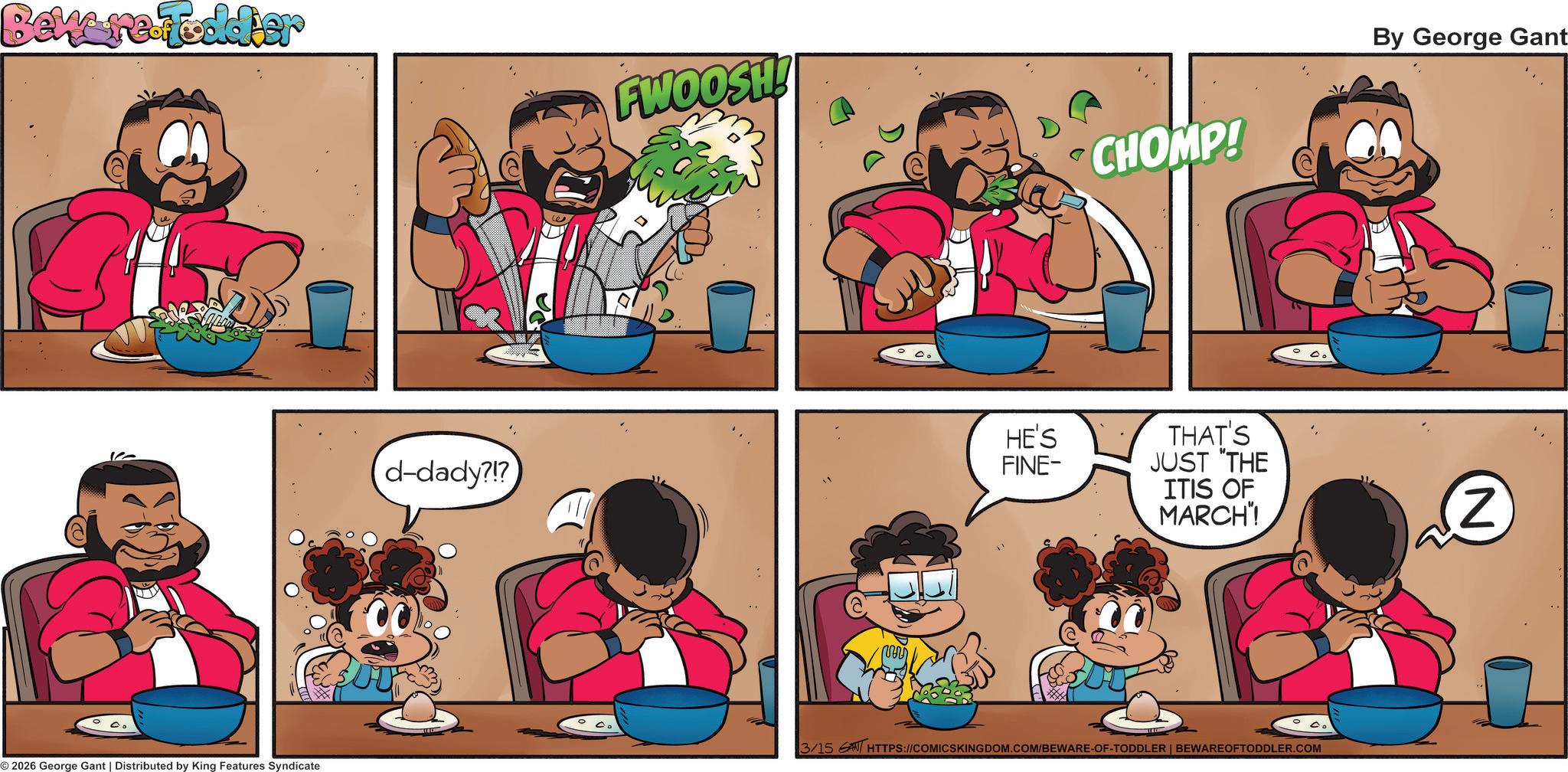 Drinking OCR: Beware Fodder FWOOSH! CHOMP! By George Gant d-dady?!? HE'S FINE- THAT'S JUST "THE ITIS OF MARCH"! (2 2026 George Gant | Distributed by King Features Syndicate 3/15 AN HTTPS://COMICSKINGDOM.COM/BEWARE-OF-TODDLER | BEWAREOFTODDLER.COM Beware Fodder FWOOSH ! CHOMP ! By George Gant d - dady ? ! ? HE'S FINE- THAT'S JUST " THE ITIS OF MARCH " ! ( 2 2026 George Gant | Distributed by King Features Syndicate 3/15 AN HTTPS://COMICSKINGDOM.COM/BEWARE-OF-TODDLER | BEWAREOFTODDLER.COM