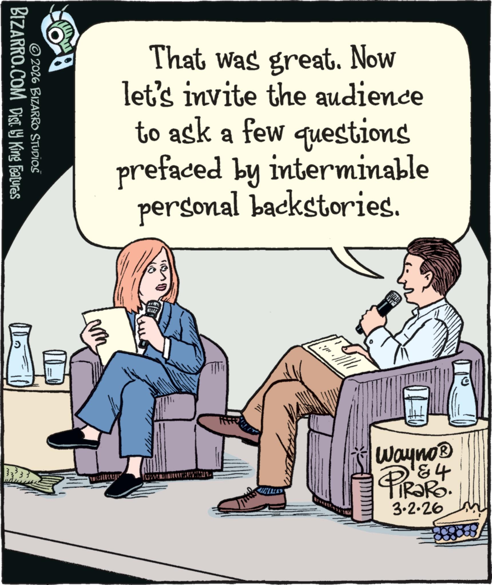 Armrest OCR: BIZARRO.COM Dist. ? King Features © 2026 BIZARRO STUDIOŠ 5 That was great. Now let's invite the audience to ask a few questions prefaced by interminable personal backstories. Wayno? PiRaRo. 3.2.26 BIZARRO.COM Dist . ? King Features © 2026 BIZARRO STUDIOŠ 5 That was great . Now let's invite the audience to ask a few questions prefaced by interminable personal backstories . Wayno? PiRaRo . 3.2.26