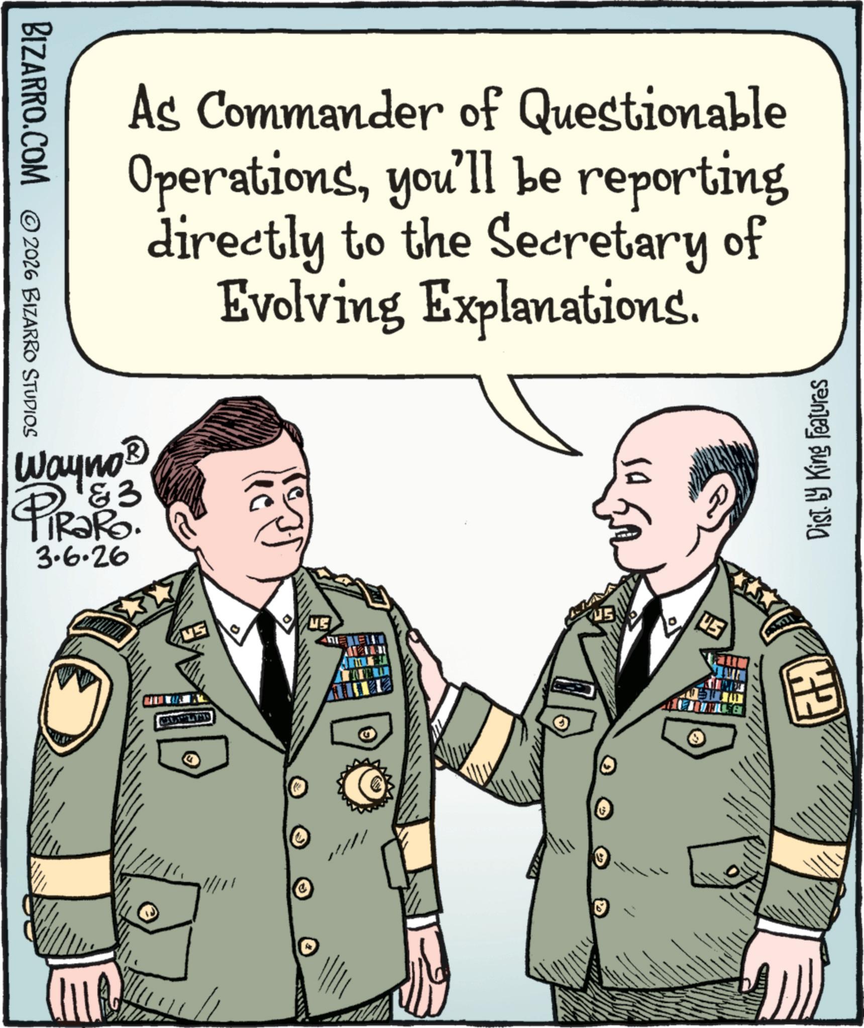 Soldier OCR: BIZARRO.COM © 2026 BIZARRO STUDIOS As Commander of Questionable Operationsyou'll be reporting directly to the Secretary of Evolving Explanations. Wayno '&3 TRaRo. 3.6.26 ( ?? 19 10 US GH Dist. by King Features BIZARRO.COM © 2026 BIZARRO STUDIOS As Commander of Questionable Operationsyou'll be reporting directly to the Secretary of Evolving Explanations . Wayno ' & 3 TRaRo . 3.6.26 ( ?? 19 10 US GH Dist . by King Features