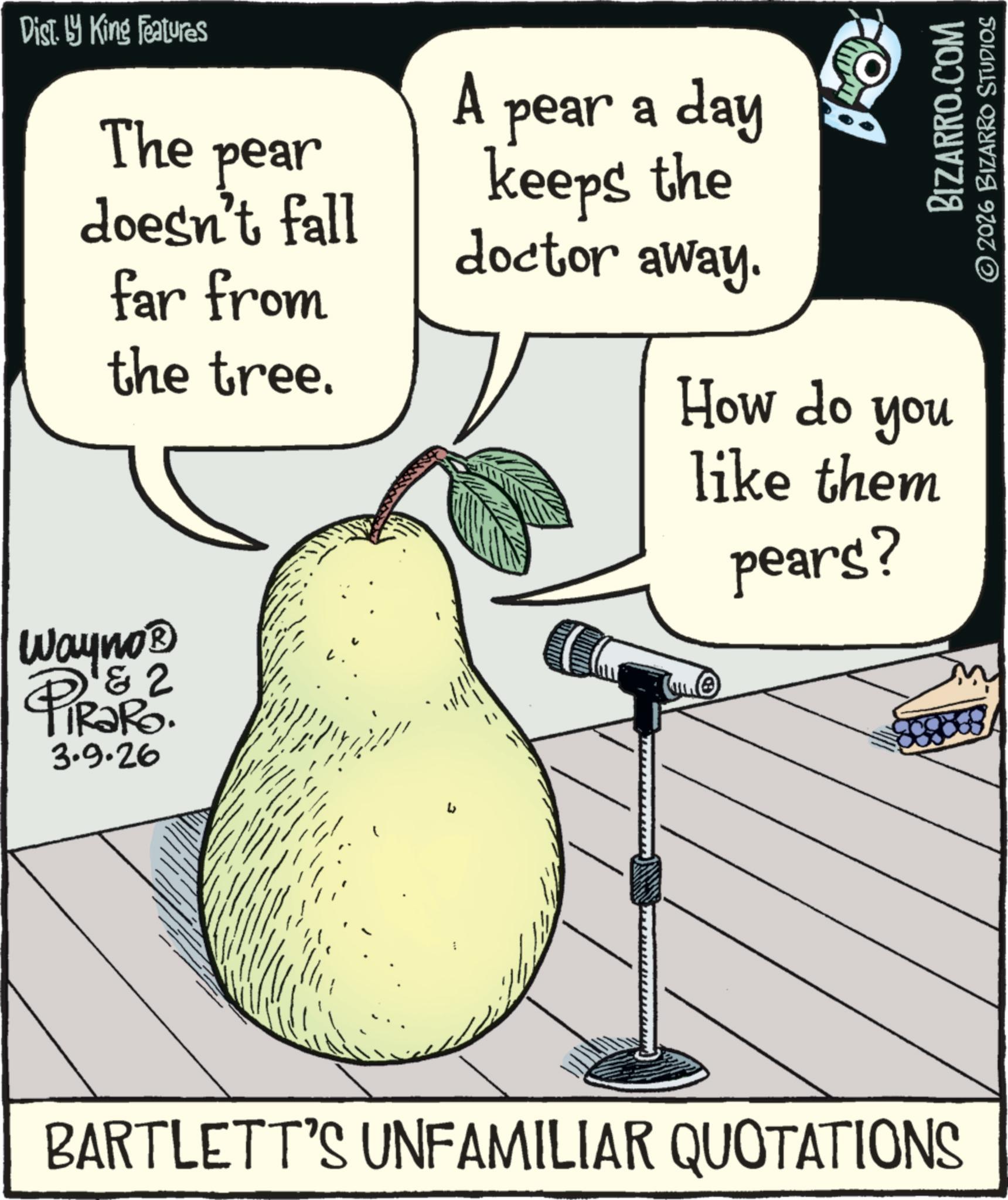 Fiction OCR: Dist. by King Features The pear doesn't fall far from the tree. Wayno? D & 2 PiRaRo. 3.9.26 A pear a day keeps the doctor away. BIZARRO.COM 2026 BIZARRO STUDIOS How do you like them pears? BARTLETT'S UNFAMILIAR QUOTATIONS Dist . by King Features The pear doesn't fall far from the tree . Wayno? D & 2 PiRaRo . 3.9.26 A pear a day keeps the doctor away . BIZARRO.COM 2026 BIZARRO STUDIOS How do you like them pears ? BARTLETT'S UNFAMILIAR QUOTATIONS