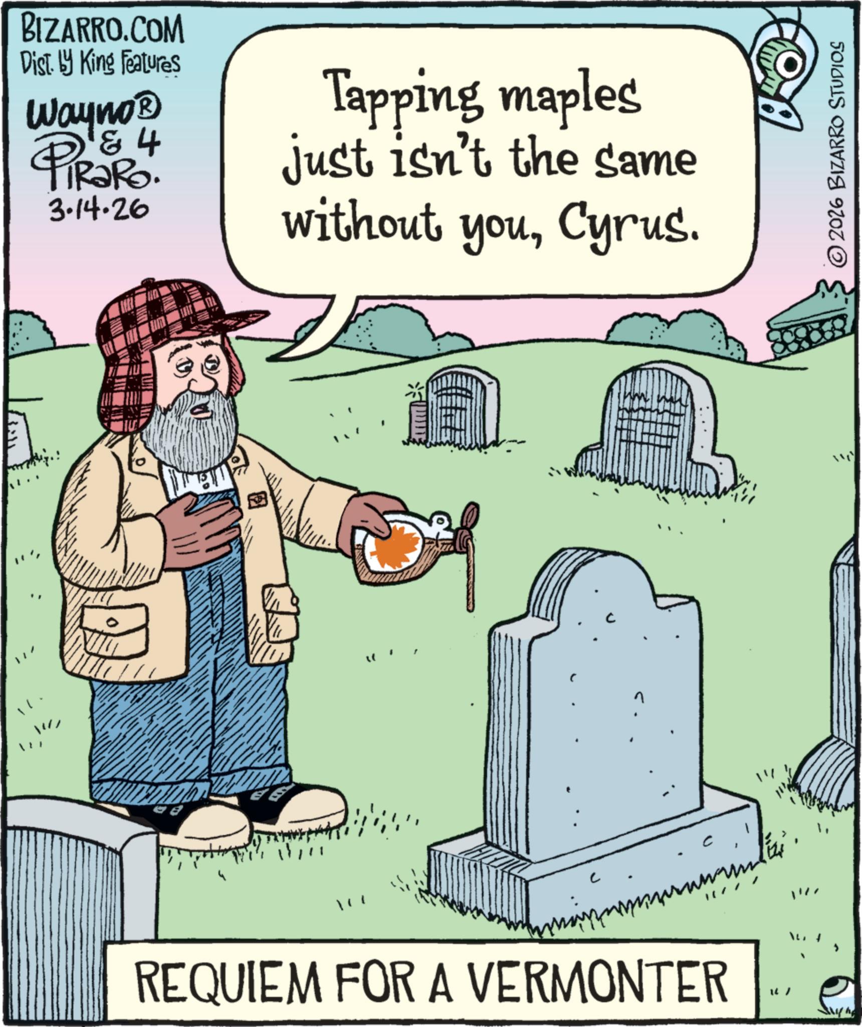 Fiction OCR: BIZARRO.COM Dist. by King Features Wayno? & 4 PiRaRo 3-14-26 Tapping maples just isn't the same without youCyrus. REQUIEM FOR A VERMONTER ©2026 BIZARRO STUDIOS BIZARRO.COM Dist . by King Features Wayno? & 4 PiRaRo 3-14-26 Tapping maples just isn't the same without youCyrus . REQUIEM FOR A VERMONTER © 2026 BIZARRO STUDIOS