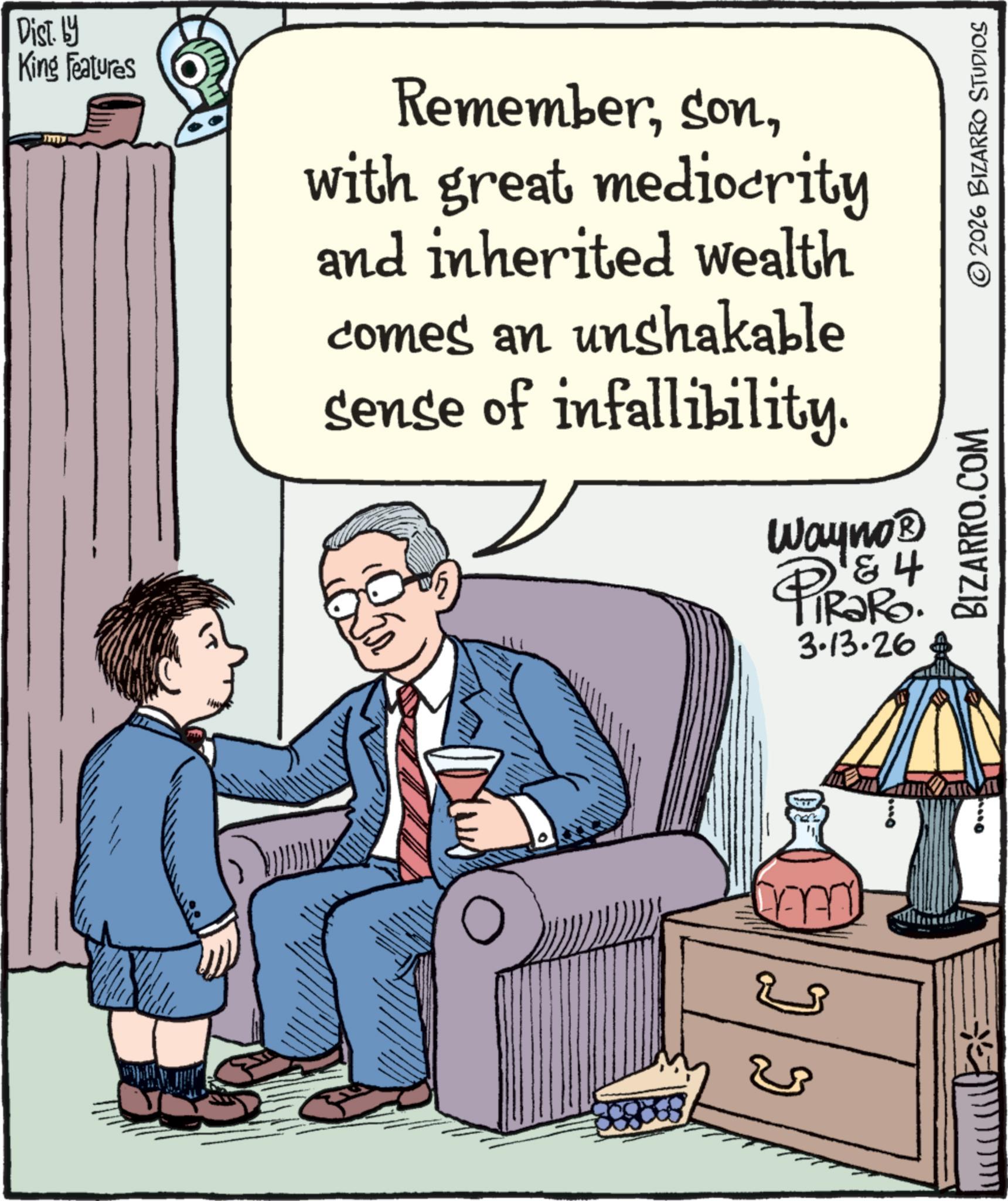 Comic book OCR: Dist. by King Features www Rememberwith great mediocrity and inherited wealth comes an unshakable sense of infallibility. Wayno? D & 4 PiRaRo. 3.13.26 ?? BIZARRO.COM 2026 BIZARRO STUDIOS Dist . by King Features www Rememberwith great mediocrity and inherited wealth comes an unshakable sense of infallibility . Wayno? D & 4 PiRaRo . 3.13.26 ?? BIZARRO.COM 2026 BIZARRO STUDIOS