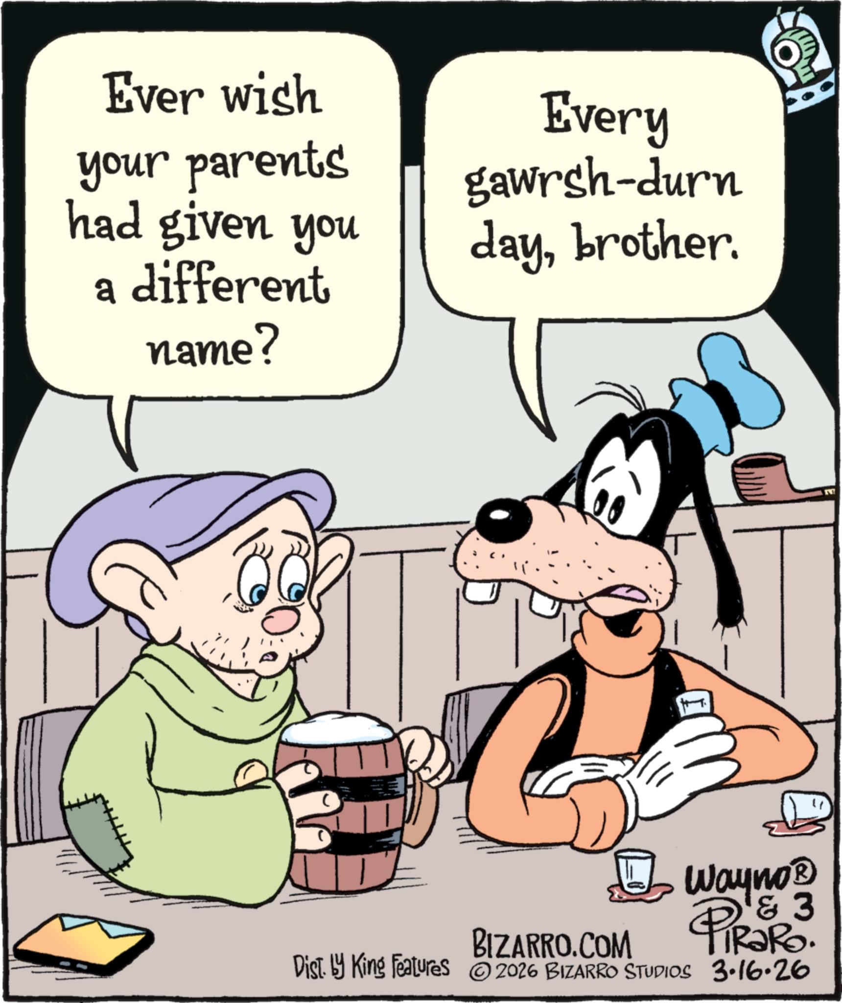 Comic book OCR: Ever wish your parents had given you a different name? Every gawrsh-durn daybrother. C C BIZARRO.COM Wayno? & 3 RaRo. Dist. by King Features 2026 BIZARRO STUDIOS 3.16.26 Ever wish your parents had given you a different name ? Every gawrsh - durn daybrother . C C BIZARRO.COM Wayno? & 3 RaRo . Dist . by King Features 2026 BIZARRO STUDIOS 3.16.26