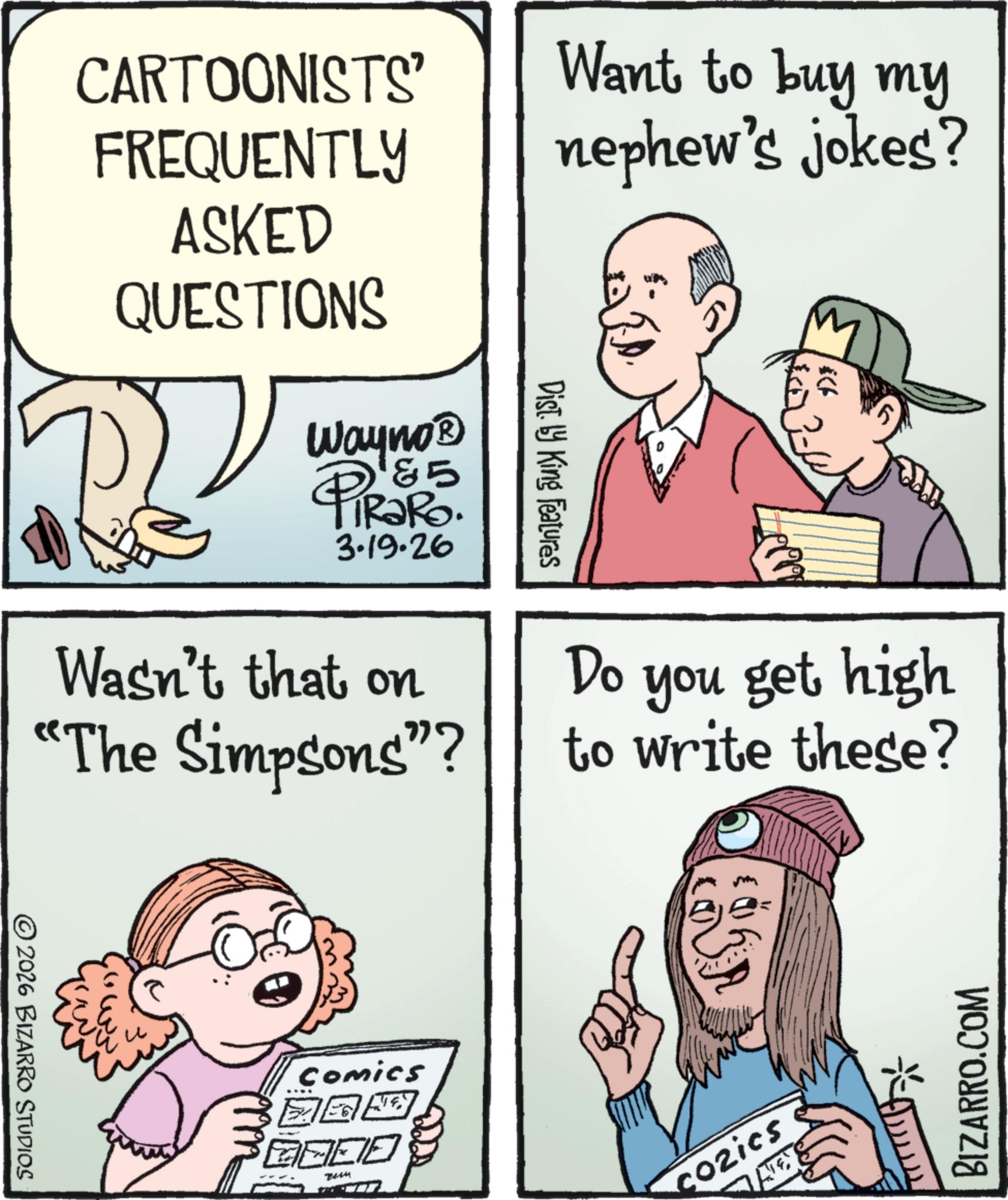 Pleased OCR: CARTOONISTS' FREQUENTLY ASKED QUESTIONS Wayno? PiRaRo 85 3.19.26 Want to buy my nephew's jokes? Dist. by King Features Wasn't that on "The Simpsons”? Do & you get high to write these? © 2026 BIZARRO STUDIOS ? Comics ? 2+4 cozics BIZARRO.COM CARTOONISTS ' FREQUENTLY ASKED QUESTIONS Wayno? PiRaRo 85 3.19.26 Want to buy my nephew's jokes ? Dist . by King Features Wasn't that on " The Simpsons ” ? Do & you get high to write these ? © 2026 BIZARRO STUDIOS ? Comics ? 2 + 4 cozics BIZARRO.COM