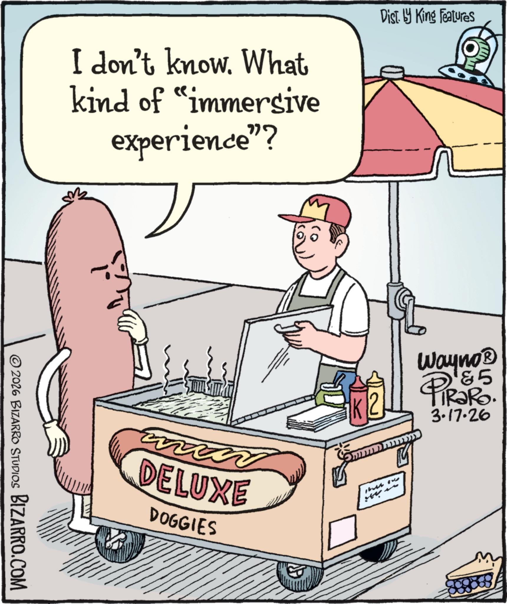 Bologna sausage OCR: © 2026 BIZARRO STUDIOS BIZARRO.COM I don't know. What kind of "immersive experience"? Dist. by King Features DELUXE DOGGIES 0) -- Wayno? 85 3.17.26 © 2026 BIZARRO STUDIOS BIZARRO.COM I don't know . What kind of " immersive experience " ? Dist . by King Features DELUXE DOGGIES 0 ) -- Wayno? 85 3.17.26