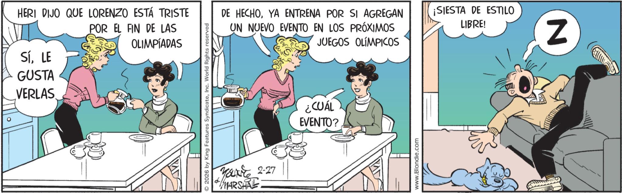 Publication OCR: HERI DIJO QUE LORENZO ESTÁ TRISTE POR EL FIN DE LAS OLIMPÍADAS SÍLE GUSTA VERLAS MAD 2026 by King Features SyndicateInc. World Rights reserved DE HECHOYA ENTRENA POR SI AGREGAN UN NUEVO EVENTO EN LOS PRÓXIMOS JUEGOS OLÍMPICOS ¡SIESTA DE ESTILO LIBRE! YOU'VE 2-27 MARSHAL ¿CUÁL EVENTO? www.Blondie.com N HERI DIJO QUE LORENZO ESTÁ TRISTE POR EL FIN DE LAS OLIMPÍADAS SÍLE GUSTA VERLAS MAD 2026 by King Features SyndicateInc. World Rights reserved DE HECHOYA ENTRENA POR SI AGREGAN UN NUEVO EVENTO EN LOS PRÓXIMOS JUEGOS OLÍMPICOS ¡ SIESTA DE ESTILO LIBRE ! YOU'VE 2-27 MARSHAL ¿ CUÁL EVENTO ? www.Blondie.com N