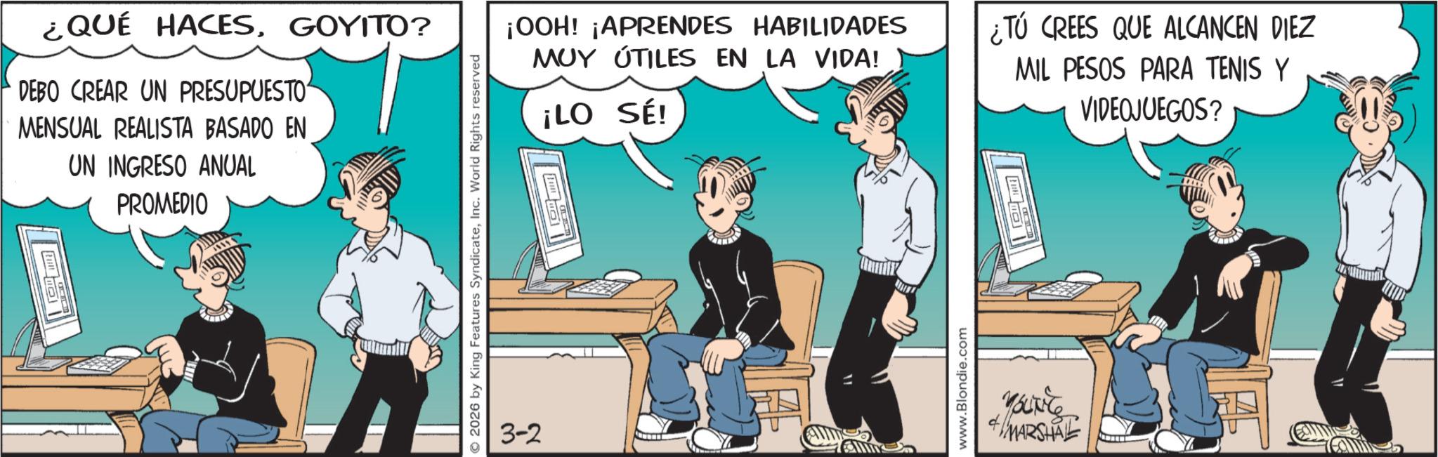 Publication OCR: ¿QUÉ HACESGOYITO? DEBO CREAR UN PRESUPUESTO MENSUAL REALISTA BASADO EN UN INGRESO ANUAL PROMEDIO 2026 by King Features SyndicateInc. World Rights reserved 3-2 ¡OOH! ¡APRENDES HABILIDADES MUY ÚTILES EN LA VIDA! ¡LO SÉI ¿Tú CREES QUE ALCANCEN DIEZ MIL PESOS PARA TENIS Y VIDEOJUEGOS? www.Blondie.com youre + MARSHALL ¿ QUÉ HACESGOYITO ? DEBO CREAR UN PRESUPUESTO MENSUAL REALISTA BASADO EN UN INGRESO ANUAL PROMEDIO 2026 by King Features SyndicateInc. World Rights reserved 3-2 ¡ OOH ! ¡ APRENDES HABILIDADES MUY ÚTILES EN LA VIDA ! ¡ LO SÉI ¿ Tú CREES QUE ALCANCEN DIEZ MIL PESOS PARA TENIS Y VIDEOJUEGOS ? www.Blondie.com youre + MARSHALL
