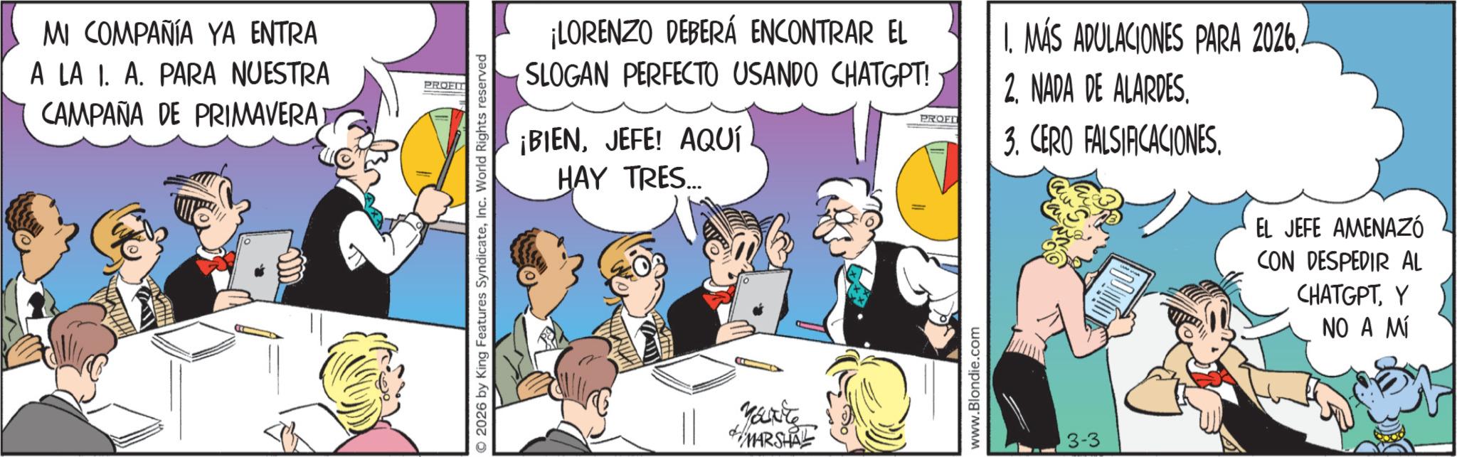 Animated cartoon OCR: MI COMPAÑÍA YA ENTRA A LA I. A. PARA NUESTRA CAMPAÑA DE PRIMAVERA PROFIT © 2026 by King Features SyndicateInc. World Rights reserved ¡LORENZO DEBERÁ ENCONTRAR EL SLOGAN PERFECTO USANDO CHATGPT! ¡BIENJEFE! AQUÍ HAY TRES... PROFI 1. MÁS ADULACIONES PARA 2026. 2. NADA DE ALARDES. 3. CERO FALSIFICACIONES. EL JEFE AMENAZÓ CON DESPEDIR AL CHATGPTY NO A MÍ Karte MARSHAL www.Blondie.com 3-3 MI COMPAÑÍA YA ENTRA A LA I. A. PARA NUESTRA CAMPAÑA DE PRIMAVERA PROFIT © 2026 by King Features SyndicateInc. World Rights reserved ¡ LORENZO DEBERÁ ENCONTRAR EL SLOGAN PERFECTO USANDO CHATGPT ! ¡ BIENJEFE ! AQUÍ HAY TRES ... PROFI 1. MÁS ADULACIONES PARA 2026 . 2. NADA DE ALARDES . 3. CERO FALSIFICACIONES . EL JEFE AMENAZÓ CON DESPEDIR AL CHATGPTY NO A MÍ Karte MARSHAL www.Blondie.com 3-3